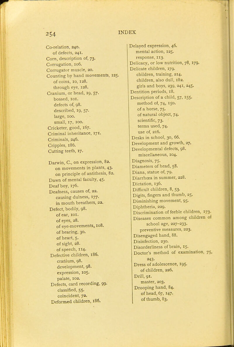 Co-relation, 240. of defects, 241. Corn, description of, 73. Corrugation, 106. Corrugator muscle, 20. Counting by hand movements, 125. of coins, 10, 128. through eye, 128. Cranium, or head, 19, 57. bossed, lol. defects of, 98. described, 19, 57. large, 100. small, 17, 100. Cricketer, good, 167. Criminal inheritance, 171. Criminals, 246. Cripples, 186. Cutting teeth, 17. Darwin, C, on expression, 82. on movements in plants, 43. on principle of antithesis, 82. Dawn of mental faculty, 45. Deaf boy, 176. Deafness, causes of, 22. causing dulness, 177. in mouth breathers, 22. Defect, bodily, 98. of ear, loi. of eyes, 28. of eye-movements, 108. of hearing, 30. of heart, 5. of sight, 28. of speech, 114. Defective children, 186. cranium, 98. development, 98. expression, 105. palate, 102. Defects, card recording, 99. classified, 55. coincident, 7a. Deformed children, 186. Delayed expression, 46. mental action, 125. response, 113. Delicacy, or low nutrition, 78,179. Delicate children, 179. children, training, 214. children, also dull, 182. girls and boys, 239, 241, 245. Dentition periods, 18. Description of a child, 57, 155. method of, 74, 150. of a horse, 75. of natural object, 74. scientific, 73. terms used, 74. use of, 216. Desks in school, 30, 66. Development and growth, 27. Developmental defects, 98. miscellaneous, 104. Diagnosis, 75. Diameters of head, 58. Diana, statue of, 79. Diarrhoea in summer, 228. Dictation, 136. Difficult children, 8, 53. Digits, fingers and thumb, 25. Diminishing movement, 95. Diphtheria, 229. Discrimination of feeble children, 173. Diseases common among children ol school age, 227-233. preventive measures, 223. Disengaged hand, 88. Disinfection, 230. Disorderliness of brain, 15. Doctor's method of examination, 75, 243- Dress of adolescence, 195. of children, 226. Drill, 91. master, 203. Drooping hand, 84. of head, 67, 147. of thumb, 83.