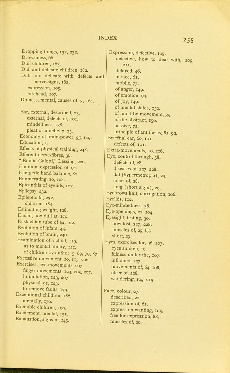 Dropping things, 132, 232. Drowsiness, 66. Dull children, 163. Dull and dehcate children, 182. Dull and delicate with defects nerve-signs, 182. expression, 105. forehead, 107. Dulness, mental, causes of, 3, 164. Ear, external, described, 23. external, defects of, loi. mindedness, 138. pleat or antehelix, 23. Economy of brain-power, 95, 149. Education, i. Effects of physical training, 248. Efferent nerve-fibres, 36.  Emilia Galotti, Lessing, 220. Emotion, expression of, 94. Energetic hand balance, 82. Enumerating, 10, 128. Epicanthis of eyelids, 102. Epilepsy, 232. Epileptic fit, 232. children, 184. Estimating weight, 128. Euclid, boy dull at, 170. Eustachian tube of ear, 22. Evolution of infant, 45. Evolution of brain, 240. Examination of a child, rig. as to mental ability, 121. of children by author, 5, 69, 79, 87. Excessive movement, 10, 113, 206. Exercises, eye-movements, 207. finger movements, 123, 205, 207. in imitation, 123, 207. physical, 91, 123. to remove faults, 179. Exceptional children, 186. mentally, 170. Excitable children, 199. Excitement, mental, 151. Exhaustion, signs of, 145. Expression, defective, 105. defective, how to deal with, 209, 211. delayed, 46. I in face, 61. mobile, 77. of anger, 149. of emotion, 94. of joy, 149. of mental states, 150. of mind by movement, 39. of the abstract, 150. passive, 72. principle of antithesis, 81, 92, Extefnal ear, 60, toi. defects of, loi. Extra-movements, 10, 206. Eye, control through, 38. defects of, 28. diseases of, 227, 228. flat (hypermetropia), 29. focus of, 28. long (short sight), 29. Eyebrows knit, corrugation, 106. Eyelids, 102. Eye-mindedness, 38. Eye-openings, 22, 104. Eyesight, testing, 30. how lost, 227, 228. muscles of, 29, 65. short, 29. Eyes, exercises for, 96, 207. eyes sunken, 19. fulness under the, 107. inflamed, 227. movements of, 64, 108. ulcer of, 228. wandering, 109, 215. Face, colour, 27. described, 20. expression of, 61. expression wanting, 105. free for expression, 88. muscles of, 20.