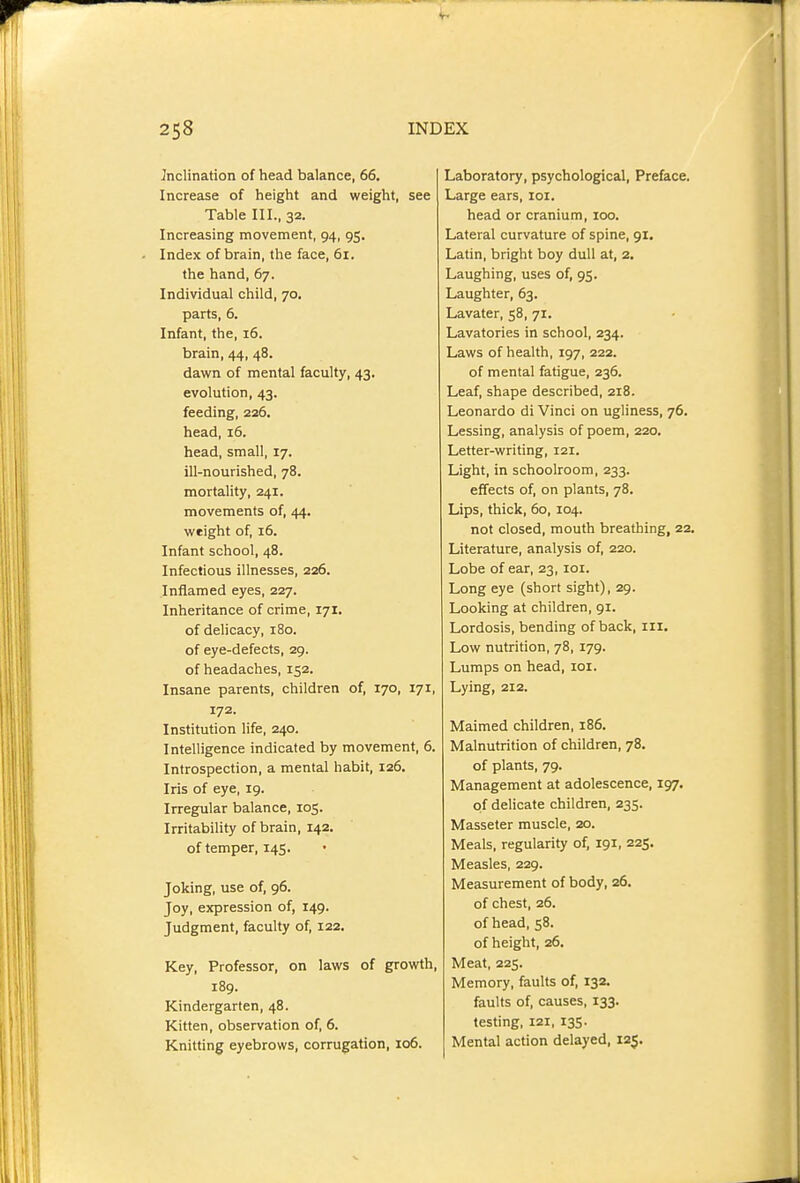 Inclination of head balance, 66. Increase of height and weight, see Table III., 32. Increasing movement, 94, 95. Index of brain, the face, 61. the hand, 67. Individual child, 70. parts, 6. Infant, the, 16. brain, 44, 48. dawn of mental faculty, 43. evolution, 43. feeding, 226. head, 16. head, small, 17. ill-nourished, 78. mortality, 241. movements of, 44. weight of, 16. Infant school, 48. Infectious illnesses, 226. Inflamed eyes, 227. Inheritance of crime, 171. of delicacy, 180. of eye-defects, 29. of headaches, 152. Insane parents, children of, 170, 171, 172. Institution life, 240. Intelligence indicated by movement, 6. Introspection, a mental habit, 126. Iris of eye, 19. Irregular balance, 105. Irritability of brain, 142. of temper, 145. Joking, use of, 96. Joy, expression of, 149. Judgment, faculty of, 122. Key, Professor, on laws of growth, 189. Kindergarten, 48. Kitten, observation of, 6. Knitting eyebrows, corrugation, 106. Laboratory, psychological. Preface. Large ears, loi. head or cranium, 100. Lateral curvature of spine, 91. Latin, bright boy dull at, 2. Laughing, uses of, 95. Laughter, 63. Lavater, 58, 71. Lavatories in school, 234. Laws of health, 197, 222. of mental fatigue, 236. Leaf, shape described, 218. Leonardo di Vinci on ugliness, 76. Lessing, analysis of poem, 220. Letter-writing, 121. Light, in schoolroom, 233. effects of, on plants, 78. Lips, thick, 60, 104. not closed, mouth breathing, 22. Literature, analysis of, 220. Lobe of ear, 23, loi. Long eye (short sight), 29. Looking at children, 91. Lordosis, bending of back, iii. Low nutrition, 78, 179. Lumps on head, loi. Lying, 212. Maimed children, 186. Malnutrition of children, 78. of plants, 79. Management at adolescence, 197. of delicate children, 235. Masseter muscle, 20. Meals, regularity of, 191, 225. Measles, 229. Measurement of body, 26. of chest, 26. of head, 58. of height, 26. Meat, 225. Memory, faults of, 132. faults of, causes, 133. testing, 121, 135. Mental action delayed, 125.