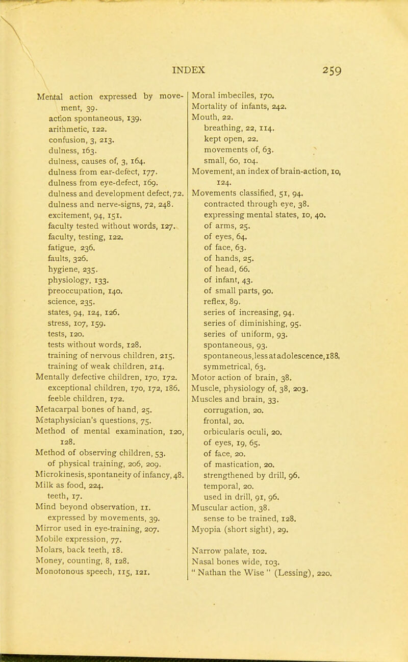 Mental action expressed by move- ment, 39. action spontaneous, 139. arithmetic, 122. confusion, 3, 213. dulness, 163. dulness, causes of, 3, 164. dulness from ear-defect, 177. dulness from eye-defect, 169. dulness and development defect, 72. dulness and nerve-signs, 72, 248. excitement, 94, 151. faculty tested without words, 127. faculty, testing, 122, fatigue, 236. faults, 326. hygiene, 235. physiology, 133. preoccupation, 140. science, 235. states, 94, 124,126. stress, 107, 159. tests, 120. tests without words, 128. training of nervous children, 215. training of weak children, 214. Mentally defective children, 170, 172. exceptional children, 170, 172, i85. feeble children, 172. Metacarpal bones of hand, 25. Metaphysician's questions, 75. Method of mental examination, 120, 128. Method of observing children, 53. of physical training, 206, 209. Microkinesis, spontaneity of infancy, 48. Milk as food, 224. teeth, 17. Mind beyond observation, 11. expressed by movements, 39. Mirror used in eye-training, 207. Mobile expression, 77. Molars, back teeth, 18. Money, counting, 8, 128. Monotonous speech, 115, 121. Moral imbeciles, 170. Mortality of infants, 242. Mouth, 22. breathing, 22, 114. kept open, 22. movements of, 63. ^ small, 60, 104. Movement, an index of brain-action, 10, 124. Movements classified, 51, 94. contracted through eye, 38. expressing mental states, 10, 40. of arms, 25. of eyes, 64. of face, 63. of hands, 25. of head, 66. of infant, 43. of small parts, 90. reflex, 89. series of increasing, 94. series of diminishing, 95. series of uniform, 93. spontaneous, 93. spontaneous, less at adolescence, i88, symmetrical, 63. Motor action of brain, 38. Muscle, physiology of, 38, 203. Muscles and brain, 33. corrugation, 20. frontal, 20. orbicularis oculi, 20. of eyes, 19, 65. of face, 20. of mastication, 20. strengthened by drill, 96. temporal, 20. used in drill, 91, 96. Muscular action, 38. sense to be trained, 128. Myopia (short sight), 29. Narrow palate, 102. Nasal bones wide, 103.  Nathan the Wise  (Lessing), 220.