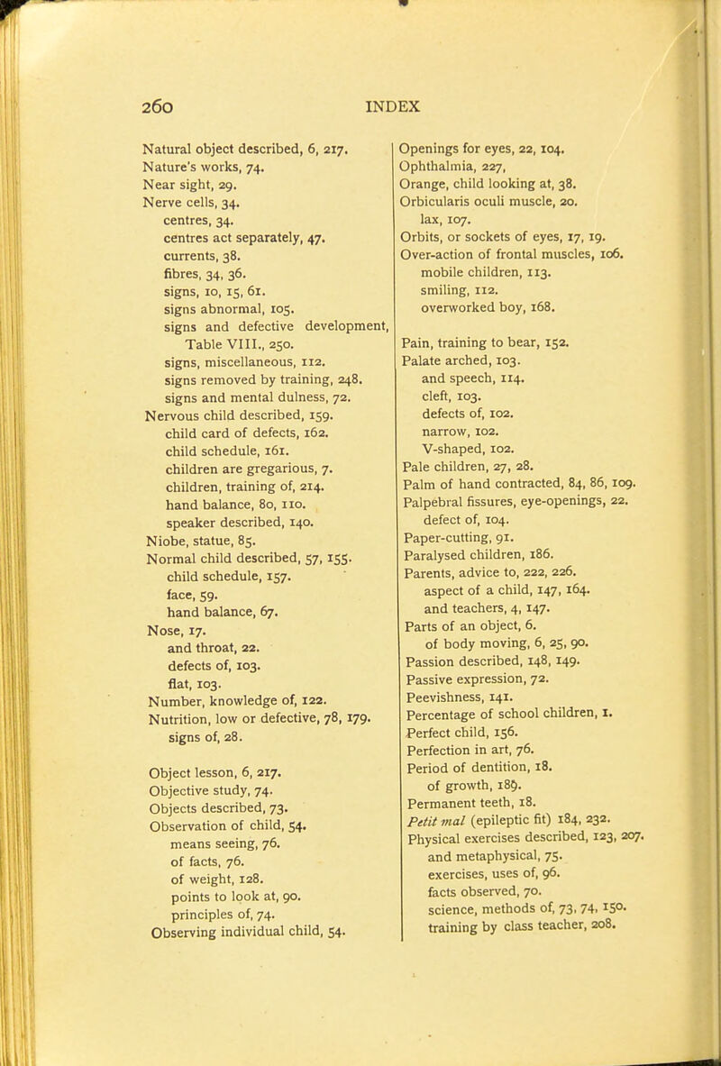 Natural object described, 6, 217. Nature's works, 74. Near sight, 29. Nerve cells, 34. centres, 34. centres act separately, 47. currents, 38. fibres, 34, 36. signs, 10, IS, 61. signs abnormal, 105. signs and defective development. Table VIII., 250. signs, miscellaneous, 112. signs removed by training, 248. signs and mental dulness, 72. Nervous child described, 159. child card of defects, 162. child schedule, 161. children are gregarious, 7. children, training of, 214. hand balance, 80, no. speaker described, 140. Niobe, statue, 85. Normal child described, 57,155. child schedule, 157. face, 59. hand balance, 67. Nose, 17. and throat, 22. defects of, 103. flat, 103. Number, knowledge of, 122. Nutrition, low or defective, 78, 179. signs of, 28. Object lesson, 6, 217. Objective study, 74. Objects described, 73. Observation of child, 54. means seeing, 76. of facts, 76. of weight, 128. points to look at, 90. principles of, 74. Observing individual child, 54. Openings for eyes, 22, 104. Ophthalmia, 227, Orange, child looking at, 38. Orbicularis oculi muscle, 20. lax, 107. Orbits, or sockets of eyes, 17, 19. Over-action of frontal muscles, 106. mobile children, 113. smiling, 112. overworked boy, 168. Pain, training to bear, 152. Palate arched, 103. and speech, 114. cleft, 103. defects of, 102. narrow, 102, V-shaped, 102. Pale children, 27, 28. Palm of hand contracted, 84, 86, 109. Palpebral fissures, eye-openings, 22. defect of, 104. Paper-cutting, 91. Paralysed children, 186. Parents, advice to, 222, 226. aspect of a child, 147, 164. and teachers, 4,147. Parts of an object, 6. of body moving, 6, 25, 90. Passion described, 148, 149. Passive expression, 72. Peevishness, 141. Percentage of school children, I. Perfect child, 156. Perfection in art, 76. Period of dentition, 18, of growth, 185. Permanent teeth, 18. Petit mal (epileptic fit) 184, 232. Physical exercises described, 123, 207. and metaphysical, 75. exercises, uses of, 96. facts observed, 70. science, methods of, 73, 74. ^S- training by class teacher, 208.