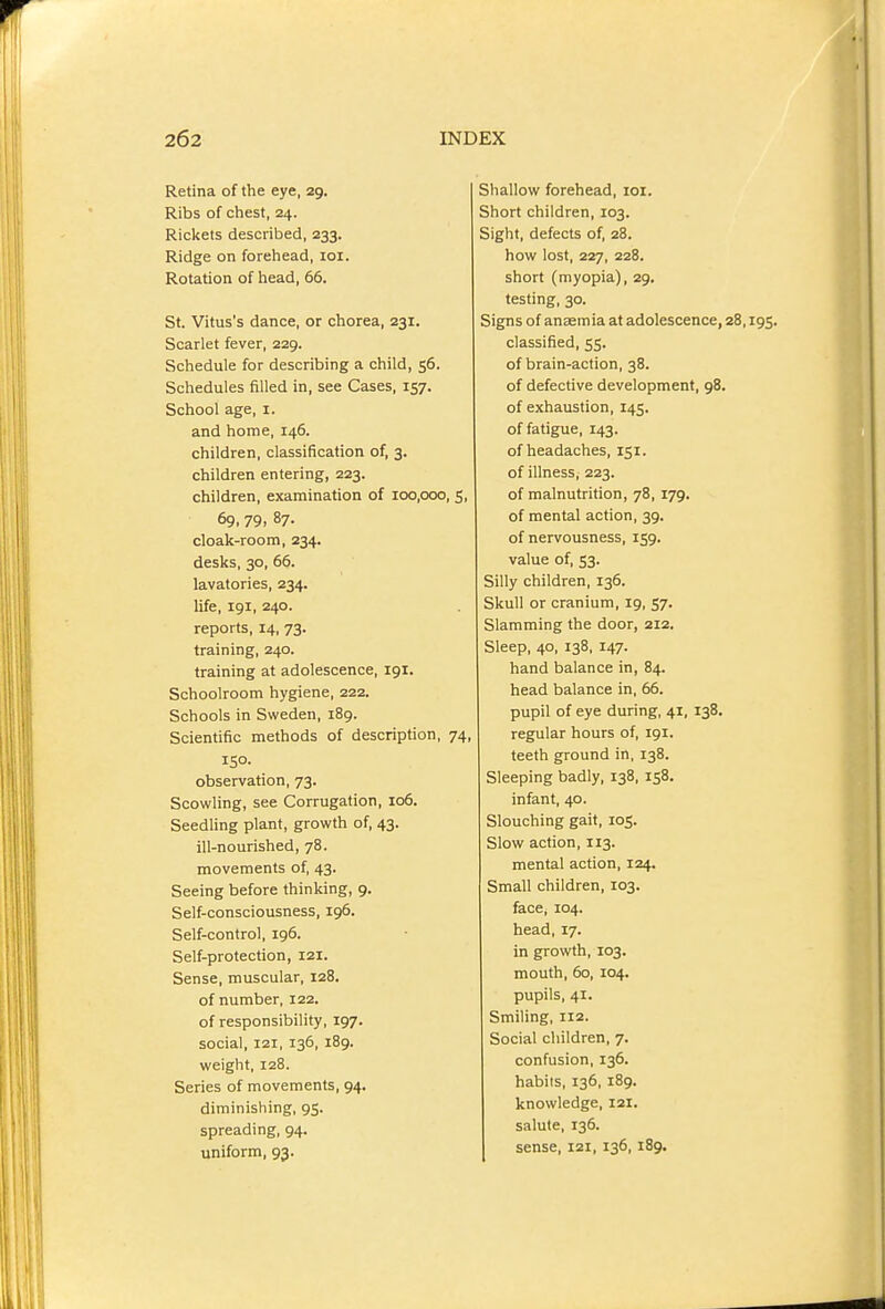 Retina of the eye, 29. Ribs of chest, 24. Rickets described, 233. Ridge on forehead, loi. Rotation of head, 66. St. Vitus's dance, or chorea, 231. Scarlet fever, 229. Schedule for describing a child, 56. Schedules filled in, see Cases, 157. School age, 1. and home, 146. children, classification of, 3. children entering, 223. children, examination of 100,000, 69, 79. 87- cloak-room, 234. desks, 30, 66. lavatories, 234. life, 191, 240. reports, 14, 73. training, 240. training at adolescence, 191. Schoolroom hygiene, 222. Schools in Sweden, 189. Scientific methods of description, ; ISO- observation, 73. Scowling, see Corrugation, 106. Seedling plant, growth of, 43. ill-nourished, 78. movements of, 43. Seeing before thinking, 9. Self-consciousness, 196. Self-control, ig6. Self-protection, 121. Sense, muscular, 128. of number, 122. of responsibility, 197. social, 121, 136, 189. weight, 128. Series of movements, 94. diminishing, 95. spreading, 94. uniform, 93. Shallow forehead, loi. Short children, 103. Sight, defects of, 28. how lost, 227, 228. short (myopia), 29, testing, 30. Signs of anaemia at adolescence, 28,195. classified, 55. of brain-action, 38. of defective development, 98. of exhaustion, 145. of fatigue, 143. of headaches, 151. of illness, 223. of malnutrition, 78, 179. of mental action, 39. of nervousness, 159. value of, 53. Silly children, 136. Skull or cranium, 19, 57. Slamming the door, 212. Sleep, 40, 138, 147. hand balance in, 84. head balance in, 66. pupil of eye during, 41, 138. regular hours of, 191. teeth ground in, 138. Sleeping badly, 138, 158. infant, 40. Slouching gait, 105. Slow action, 113. mental action, 124. Small children, 103. face, 104. head, 17. in growth, 103. mouth, 60, 104. pupils, 41. Smiling, 112. Social children, 7. confusion, 136. habits, 136, 189. knowledge, 121. salute, 136. sense, 121, 136,189.