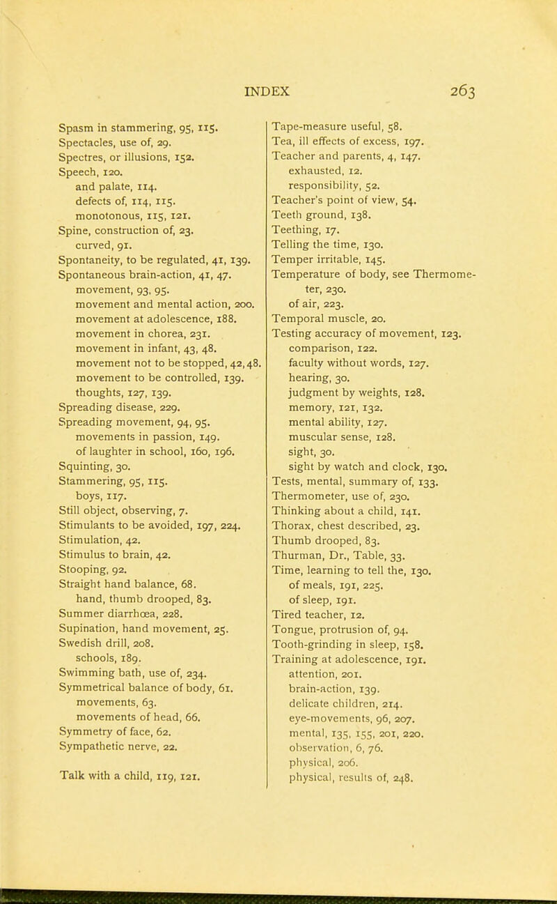 Spasm in stammering, 95, iiS- Spectacles, use of, 29. Spectres, or illusions, 152. Speech, 120. and palate, 114. defects of, 114, 115. monotonous, 115, 121. Spine, construction of, 23. curved, 91. Spontaneity, to be regulated, 41, 139. Spontaneous brain-action, 41, 47. movement, 93, 95. movement and mental action, 200. movement at adolescence, 188. movement in chorea, 231. movement in infant, 43, 48. movement not to be stopped, 42,48. movement to be controlled, 139. thoughts, 127, 139. Spreading disease, 229. Spreading movement, 94, 95. movements in passion, 149. of laughter in school, 160, 196. Squinting, 30. Stammering, 95, 115. boys, 117. Still object, observing, 7. Stimulants to be avoided, 197, 224. Stimulation, 42. Stimulus to brain, 42. Stooping, 92. Straight hand balance, 68. hand, thumb drooped, 83. Summer diarrhoea, 228. Supination, hand movement, 25. Swedish drill, 208. schools, 189. Swimming bath, use of, 234. Symmetrical balance of body, 61. movements, 63. movements of head, 66. Symmetry of face, 62. Sympathetic nerve, 22. Talk with a child, 119, 121. Tape-measure useful, 58. Tea, ill effects of excess, 197. Teacher and parents, 4, 147. exhausted, 12. responsibility, 52. Teacher's point of view, 54. Teeth ground, 138. Teething, 17. Telling the time, 130. Temper irritable, 145. Temperature of body, see Thermome- ter, 230. of air, 223. Temporal muscle, 20. Testing accuracy of movement, 123. comparison, 122. faculty without words, 127. hearing, 30. judgment by weights, 128. memory, 121, 132. mental ability, 127. muscular sense, 128. sight, 30. sight by watch and clock, 130. Tests, mental, summary of, 133. Thermometer, use of, 230. Thinking about a child, 141. Thorax, chest described, 23. Thumb drooped, 83. Thurman, Dr., Table, 33. Time, learning to tell the, 130. of meals, 191, 225. of sleep, 191. Tired teacher, 12. Tongue, protrusion of, 94. Tooth-grinding in sleep, 158. Training at adolescence, 191. attention, 201. brain-action, 139. delicate children, 214. eye-movements, 96, 207. mental, 135, 155, 201, 220. observation, 5, 76. physical, 206. physical, results of, 248.
