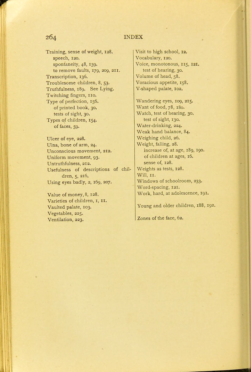 Training, sense of weight, 128. speech, 120. spontaneity, 48, 139. to remove faults, 179, 209, 211. Transcription, 136. Troublesome children, 8, 53. Truthfulness, 189. See Lying. Twitching fingers, no. Type of perfection, 156, of printed book, 30. tests of sight, 30. Types of children, 154, of faces, 59. Ulcer of eye, 228. Ulna, bone of arm, 24. Unconscious movement, 212. Uniform movement, 93. Untruthfulness, 212. Usefulness of descriptions of chil- dren, s, 216. Using eyes badly, 2, 169, 207. Value of money, 8, 128. Varieties of children, i, 11. Vaulted palate, 103. Vegetables, 225. Ventilation, 223, Visit to high school, 12. Vocabulary, 120. Voice, monotonous, 115, 121. test of hearing, 30. Volume of head, 58. Voracious appetite, 158. V-shaped palate, 102. Wandering eyes, 109, 215. Want of food, 78, 180. Watch, test of hearing, 30, test of sight, 130. Water-drinking, 224. Weak hand balance, 84. Weighing child, 26. Weight, falling, 28. increase of, at age, 189, 190. of children at ages, 16. sense of, 128. Weights as tests, 128. Will, II. Windows of schoolroom, 233, Word-spacing, 121. Work, hard, at adolescence, 191. Young and older children, 188, 192, Zones of the face, 62.