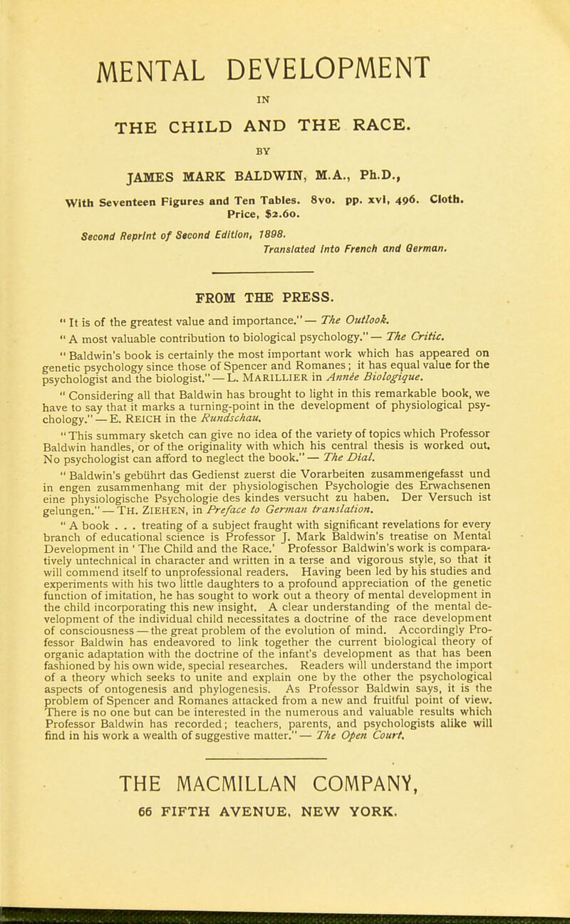 MENTAL DEVELOPMENT IN THE CHILD AND THE RACE. BY JAMES MARK BALDWIN, M.A., Ph.D., With Seventeen Figures and Ten Tables. 8vo. pp. xvl, 496. Cloth. Price, $2.60. Second Reprint of Seeond Edition, 1898. Translated Into French and Qerman. FROM THE PRESS.  It is of the greatest value and importance. — TAe Outlook.  A most valuable contribution to biological psychology. — TAe Critic.  Baldwin's book is certainly the most important work which has appeared on genetic psychology since those of Spencer and Romanes; it has equal value for the psychologist and the biologist. — L. MARILLIER in Amiee Biologique.  Considering all that Baldwin has brought to light in this remarkable book, we have to say that it marks a turning-point in the development of physiological psy- chology. — E. Reich in the Rundschau,  This summary sketch can give no idea of the variety of topics which Professor Baldwin handles, or of the originality with which his central thesis is worked out. No psychologist can afford to neglect the book.— TAe Dial.  Baldwin's gebiihrt das Gedienst zuerst die Vorarbeiten zusammengefasst und in engen zusammenhang mit der physiologischen Psychologic des Erwachsenen eine physiologische Psychologic des kindes versucht zu haben. Der Versuch ist gelungen. — Th. Ziehen, in Preface to German translation.  A book . . . treating of a subject fraught with significant revelations for every branch of educational science is Professor J. Mark Baldwin's treatise on Mental Development in ' The Child and the Race.' Professor Baldwin's work is compara- tively untechnical in character and written in a terse and vigorous style, so that it will commend itself to unprofessional readers. Having been led by his studies and experiments with his two little daughters to a profound appreciation of the genetic function of imitation, he has sought to work out a theory of mental development in the child incorporating this new insight. A clear understanding of the mental de- velopment of the individual child necessitates a doctrine of the race development of consciousness — the great problem of the evolution of mind. Accordingly Pro- fessor Baldwin has endeavored to link together the current biological theory of organic adaptation with the doctrine of the infant's development as that has been fashioned by his own wide, special researches. Readers will understand the import of a theory which seeks to unite and explain one by the other the psychological aspects of ontogenesis and phylogenesis. As Professor Baldwin says, it is the problem of Spencer and Romanes attacked from a new and fruitful point of view. There is no one but can be interested in the numerous and valuable results which Professor Baldwin has recorded; teachers, parents, and psychologists alike will find in his work a wealth of suggestive matter. — TAe Open Court. THE MACMILLAN COIVIPANV,