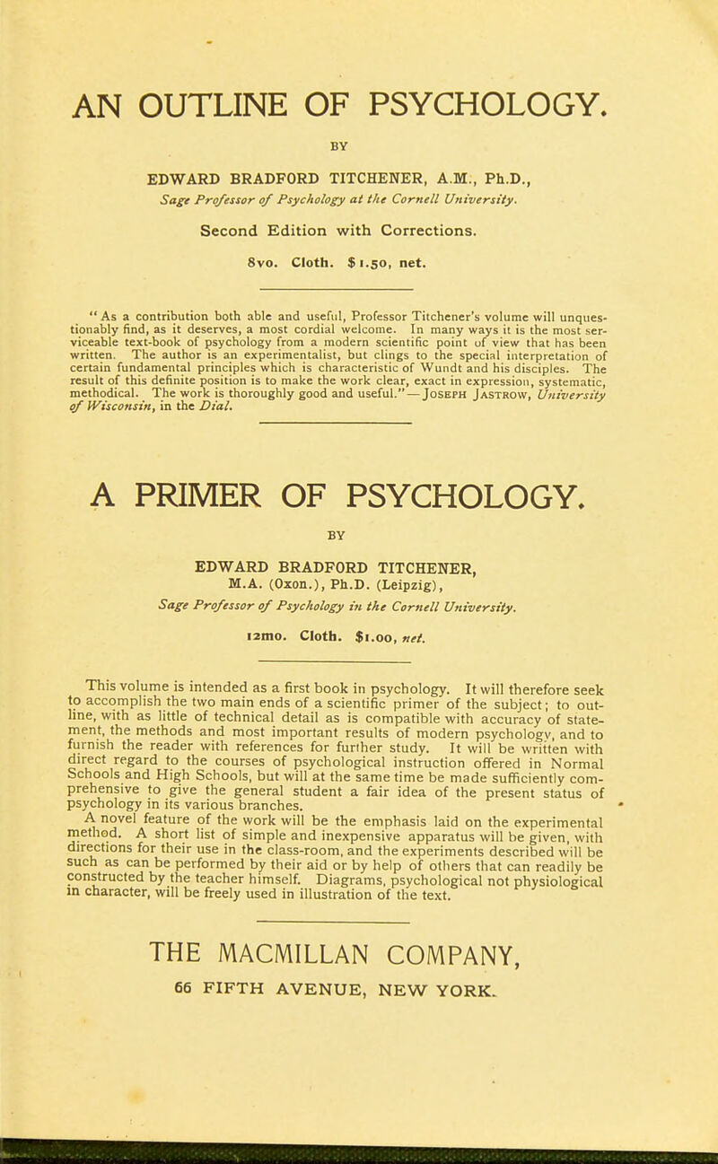 AN OUTLINE OF PSYCHOLOGY. BY EDWARD BRADFORD TITCHENER, A.M., Ph.D., Sage Professor of Psychology at the Cornell University. Second Edition with Corrections. 8vo. Cloth. $ 1.50, net. As a contribution both able and useful, Professor Titchener's volume will unques- tionably find, as it deserves, a most cordial welcome. In many ways it is the most ser- viceable text-book of psychology from a modern scientific point uf view that has been written. The author is an experimentalist, but clings to the speciRl interpretation of certain fundamental principles which is characteristic of Wundt and his disciples. The result of this definite position is to make the work clear, exact in expression, systematic, methodical. The work is thoroughly good and useful. — Joseph Jastrow, University of Wisconsin, in the Dial. A PRIMER OF PSYCHOLOGY. BY EDWARD BRADFORD TITCHENER, M.A. (Oxon.), Ph.D. (Leipzig), Sage Professor of Psychology in the Cornell University. i2mo. Cloth. $i.oo, nei. This volume is intended as a first book in psychology. It will therefore seek to accomplish the two main ends of a scientific primer of the subject; to out- line, with as little of technical detail as is compatible with accuracy of state- ment, the methods and most important results of modern psychology, and to furnish the reader with references for further study. It will be written with direct regard to the courses of psychological instruction offered in Normal Schools and High Schools, but will at the same time be made sufficiently com- prehensive to give the general student a fair idea of the present status of psychology in its various branches. A novel feature of the work will be the emphasis laid on the experimental method. A short list of simple and inexpensive apparatus will be given, with directions for their use in the class-room, and the experiments described will be such as can be performed by their aid or by help of others that can readily be constructed by the teacher himself. Diagrams, psychological not physiological in character, will be freely used in illustration of the text. THE MACMILLAN COMPANY,