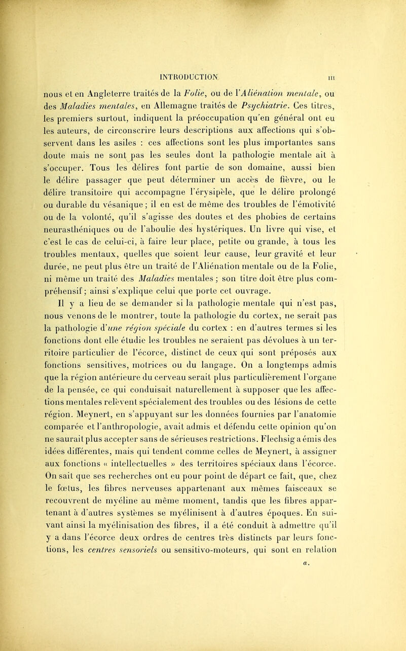 nous et en Angleterre traités de la Folie, ou de VAliénation mentale, ou des Maladies mentales, en Allemagne traités de Psychiatrie. Ces titres, les premiers surtout, indiquent la préoccupation qu'en général ont eu les auteurs, de circonscrire leurs descriptions aux affections qui s'ob- servent dans les asiles : ces affections sont les plus importantes sans doute mais ne sont pas les seules dont la pathologie mentale ait à s'occuper. Tous les délires font partie de son domaine, aussi bien le délire passager que peut déterminer un accès de fièvre, ou le délire transitoire qui accompagne l'érysipèle, que le délire prolongé ou durable du vésanique; il en est de même des troubles de l'émotivité ou de la volonté, qu'il s'agisse des doutes et des phobies de certains neurasthéniques ou de l'aboulie des hystériques. Un livre qui vise, et c'est le cas de celui-ci, à faire leur place, petite ou grande, à tous les troubles mentaux, quelles que soient leur cause, leur gravité et leur durée, ne peut plus être un traité de l'Aliénation mentale ou de la Folie, ni même un traité des Maladies mentales ; son titre doit être plus com- préhensif ; ainsi s'explique celui que porte cet ouvrage. Il y a lieu de se demander si la pathologie mentale qui n'est pas, nous venons de le montrer, toute la pathologie du cortex, ne serait pas la pathologie à'une région spéciale du cortex : en d'autres termes si les fonctions dont elle étudie les troubles ne seraient pas dévolues à un ter- ritoire particulier de l'écorce, distinct de ceux qui sont préposés aux fonctions sensitives, motrices ou du langage. On a longtemps admis que la région antérieure du cerveau serait plus particulièrement l'organe de la pensée, ce qui conduisait naturellement à supposer que les affec- tions mentales relèvent spécialement des troubles ou des lésions de cette région. Meynert, en s'appuyant sur les données fournies par l'anatomie comparée et l'anthropologie, avait admis et défendu cette opinion qu'on ne saurait plus accepter sans de sérieuses restrictions. Flechsigaémis des idées différentes, mais qui tendent comme celles de Meynert, à assigner aux fonctions (( intellectuelles » des territoires spéciaux dans l'écorce. On sait que ses recherches ont eu pour point de départ ce fait, que, chez le fœtus, les fibres nerveuses appartenant aux mêmes faisceaux se recouvrent de myéline au même moment, tandis que les fibres appar- tenant à d'autres systèmes se myélinisent à d'autres époques. En sui- vant ainsi la myélinisation des fibres, il a été conduit à admettre qu'il y a dans l'écorce deux ordres de centres très distincts par leurs fonc- tions, les centres sensoriels ou sensitivo-moteurs, qui sont en relation a.