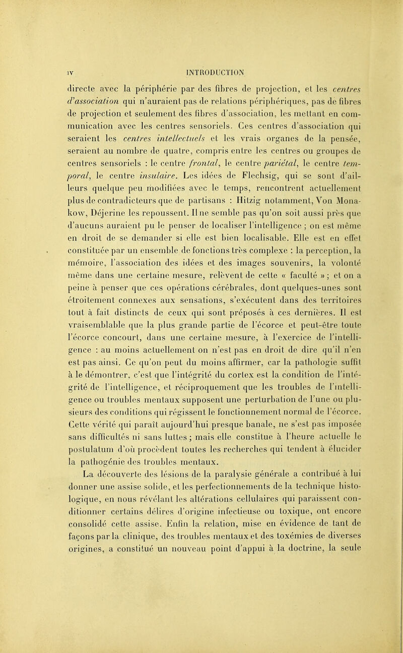 directe avec la périphérie par des fibres de projection, et les centres d'associatioîi qui n'auraient pas de relations périphériques, pas de fibres de projection et seulement des fibres d'association, les mettant en com- munication avec les centres sensoriels. Ces centres d'association qui seraient les centres intellectuels et les vrais organes de la pensée, seraient au nombre de quatre, compris entre les centres ou groupes de centres sensoriels : le centre frontal, le centre pariétal, le centre tem- poral, le centre insulaire. Les idées de Flechsig, qui se sont d'ail- leurs quelque peu riiodifiées avec le temps, rencontrent actuellement plus de contradicteurs que de partisans : Hitzig notamment, Von Mona- kow, Déjerine les repoussent. Une semble pas qu'on soit aussi près que d'aucuns auraient pu le penser de localiser l'intelligence ; on est même en droit de se demander si elle est bien localisable. Elle est en effet constituée par un ensemble de fonctions très complexe : la perception, la mémoire, l'association des idées et des images souvenirs, la volonté même dans une certaine mesure, relèvent de cette « faculté » ; et on a peine à penser que ces opérations cérébrales, dont quelques-unes sont étroitement connexes aux sensations, s'exécutent dans des territoires tout à fait distincts de ceux qui sont préposés à ces dernières. Il est vraisemblable que la plus grande partie de l'écorce et peut-être toute l'écorce concourt, dans une certaine mesure, à l'exercice de l'intelli- gence : au moins actuellement on n'est pas en droit de dire qu'il n'en est pas ainsi. Ce qu'on peut du moins affirmer, car la pathologie suffit à le démontrer, c'est que l'intégrité du cortex est la condition de l'inté- grité de l'intelligence, et réciproquement que les troubles de l'jntelli- gence ou troubles mentaux supposent une perturbation de l'une ou plu- sieurs des conditions qui régissent le fonctionnement normal de l'écorce. Cette vérité qui paraît aujourd'hui presque banale, ne s'est pas imposée sans difficultés ni sans luttes ; mais elle constitue à l'heure actuelle le postulatum d'où procèdent toutes les recherches qui tendent à élucider la pathogénie des troubles mentaux, La découverte des lésions de la paralysie générale a contribué à lui donner une assise solide, et les perfectionnements de la technique histo- logique, en nous révélant les altérations cellulaires qui paraissent con- ditionner certains délires d'origine infectieuse ou toxique, ont encore consolidé cette assise. Enfin la relation, mise en évidence de tant de façons par la clinique, des troubles mentaux et des toxémies de diverses origines, a constitué un nouveau point d'appui à la doctrine, la seule