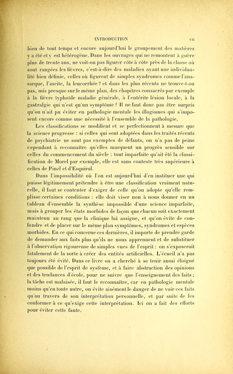 bien de tout temps et encore aujourd'hui le groupenment des matières y a été et y est hétérogène. Dans les ouvrages qui ne remontent à guère plus de trente ans, ne voit-on pas figurer côte à côte près de la classe oii sont rangées les fièvres, c'est-à-dire des maladies ayant une individua- lité bien définie, celles où figurent de simples syndromes comme l'ana- sarque, l'ascite, la leucorrhée? et dans les plus récents ne trouve-t-on pas, mis presque sur le môme plan, des chapitres consacrés par exemple à la fièvre typhoïde maladie générale, à l'entérite lésion locale, à la gastralgie qui n'est qu'un symptôme ? Il ne faut donc pas être surpris qu'on n'ait pu éviter en pathologie mentale les illogismes qui s'impo- sent encore comme une nécessité à l'ensemble de la pathologie. Les classifications se modifient et se perfectionnent à mesure que la science progresse : si celles qui sont adoptées dans les traités récents de psychiatrie ne sont pas exemptes de défauts, on n'a pas de peine cependant à reconnaître qu'elles marquent un progrès sensible sur celles du commencement du siècle : tout imparfaite qu'ait été la classi- fication de Morel par exemple, elle est sans conteste très supérieure à celles de Pinel et d'Esquirol. Dans l'impossibilité oij l'on est aujourd'hui d'en instituer une qui puisse légitimement prétendre à être une classification vraiment natu- relle, il faut se contenter d'exiger de celle qu'on adopte qu'elle rem- plisse certaines conditions : elle doit viser non à nous donner en un tableau d'ensemble la synthèse impossible d'une science imparfaite, mais à grouper les états morbides de façon que chacun soit exactement maintenu au rang que la clinique lui assigne, et qu'on évite de con- fondre et de placer sur le même plan symptômes, syndromes et espèces morbides. En ce qui concerne ces dernières, il importe de prendre garde de demander aux faits plus qu'ils ne nous apprennent et de substituer à l'observation rigoureuse de simples vues de l'esprit : on s'exposerait fatalement de la sorte à créer des entités artificielles. L'écueil n'a pas toujours été évité. Dans ce livre on a cherché à se tenir aussi éloigné que possible de l'esprit de système, et à faire abstraction des opinions et des tendances d'école, pour ne suivre ([ue l'enseignement des faits ; la tâche est malaisée, il faut le reconnaître, car en pathologie mentale moins qu'en toute autre, on évite aisément le danger de ne voir ces faits qu'au travers de son interprétation personnelle, et par suite de les conformer à ce qu'exige cette interprétation. Ici on a fait des efibrts pour éviter cette faute.