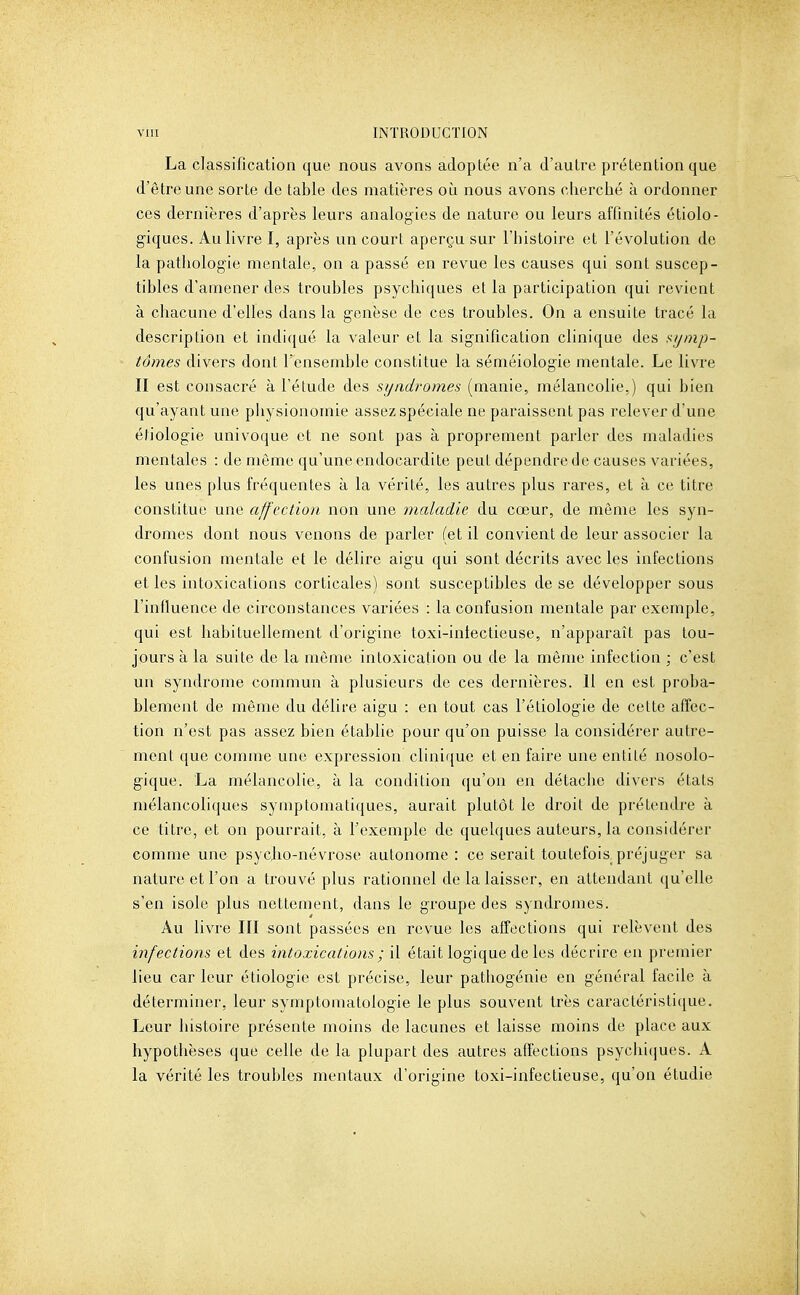 La classification que nous avons adoptée n'a d'autre prétention que d'être une sorte de table des matières oii nous avons cherché à ordonner ces dernières d'après leurs analogies de nature ou leurs affinités étiolo- giques. Au livre I, après un court aperçu sur l'histoire et l'évolution de la pathologie mentale, on a passé en revue les causes qui sont suscep- tibles d'amener des troubles psychiques et la participation qui revient à chacune d'elles dans la genèse de ces troubles. On a ensuite tracé la description et indiqué la valeur et la signification clinique des f^ijinp- tômes divers dont l'ensemble constitue la séméiologie mentale. Le livre II est consacré à l'étude des syndromes (manie, mélancolie.) qui bien qu'ayant une physionomie assez spéciale ne paraissent pas relever d'une étiologie univoque et ne sont pas à proprement parler des maladies mentales : de même qu'une endocardite peut dépendre de causes variées, les unes plus fréquentes à la vérité, les autres plus rares, et à ce titre constitue une affliction, non une maladie du cœur, de même les syn- dromes dont nous venons de parler (et il convient de leur associer la confusion mentale et le délire aigu qui sont décrits avec les infections et les intoxications corticales) sont susceptibles de se développer sous l'influence de circonstances variées : la confusion mentale par exemple, qui est habituellement d'origine toxi-iniectieuse, n'apparaît pas tou- jours à la suite de la même intoxication ou de la même infection ; c'est un syndrome commun à plusieurs de ces dernières. Il en est proba- blement de même du délire aigu : en tout cas l'étiologie de cette affec- tion n'est pas assez bien établie pour qu'on puisse la considérer autre- ment que comme une expression clinique et en faire une entité nosolo- gique. La mélancolie, à la condition qu'on en détache divers états mélancoliques symptomatiques, aurait plutôt le droit de prétendre à ce titre, et on pourrait, à l'exemple de quelques auteurs, la considérer comme une psyclio-névrose autonome : ce serait toutefois^ préjuger sa nature et l'on a trouvé plus rationnel de la laisser, en attendant qu'elle s'en isole plus nettement, dans le groupe des syndromes. Au livre III sont passées en revue les affections qui relèvent des infections et des intoxications ; il était logique de les décrire en premier lieu car leur étiologie est précise, leur pathogénie en général facile à déterminer, leur symptomatologie le plus souvent très caractéristique. Leur histoire présente moins de lacunes et laisse moins de place aux hypothèses que celle de la plupart des autres affections psychicjues. A la vérité les troubles mentaux d'origine toxi-infectieuse, qu'on étudie