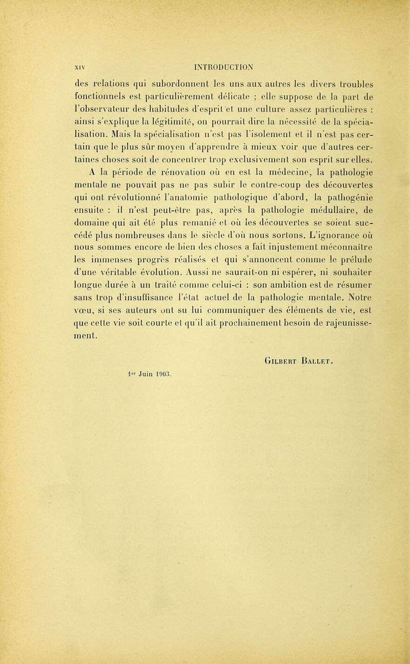 des relations qui subordonnent les uns aux autres les divers troubles fonctionnels est particulièrement délicate ; elle suppose de la part de l'observateur des habitudes d'esprit et une culture assez particulières : ainsi s'explique la légitimité, on pourrait dire la nécessité de la spécia- lisation. Mais la spécialisation n'est pas l'isolement et il n'est pas cer- tain que le plus sûr moyen d'apprendre à mieux voir que d'autres cer- taines choses soit de concentrer trop exclusivement son esprit sur elles. A la période de rénovation oii en est la médecine, la pathologie mentale ne pouvait pas ne pas subir le contre-coup des découvertes qui ont révolutionné l'anatomie pathologique d'abord, la pathogénie ensuite : il n'est peut-être pas, après la pathologie médullaire, de domaine qui ait été plus remanié et où les découvertes se soient suc- cédé plus nombreuses dans le siècle d'où nous sortons. L'ignorance où nous sommes encore de bien des choses a fait injustement méconnaître les immenses progrès réalisés et qui s'annoncent conmie le prélude d'une véritable évolution. Aussi ne saurait-on ni espérer, ni souhaiter longue durée à un traité comme celui-ci : son ambition est de résumer sans trop d'insuffisance l'état actuel de la pathologie mentale. Notre vœu, si ses auteurs ont su lui communiquer des éléments de vie, est que cette vie soit courte et qu'il ait prochainement besoin de rajeunisse- ment. Gilbert Ballet. 1 Juin 1903.