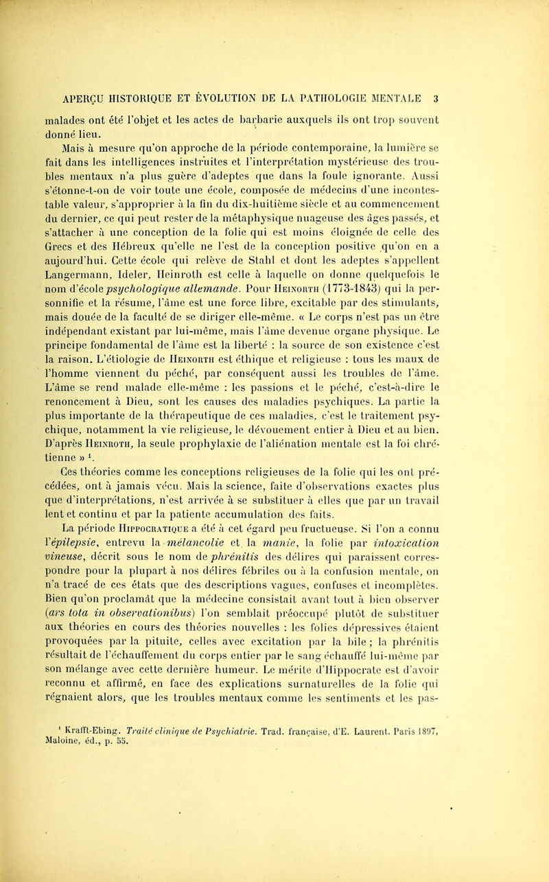 malades ont été l'objet et les actes de barbarie auxquels ils ont trop souvent donné lieu. Mais à mesure qu'on approche de la période contemporaine, la lumière se fait dans les intelligences instruites et l'interprétation mystérieuse des trou- bles mentaux n'a plus guère d'adeptes que dans la foule ignorante. Aussi s'étonne-t-on de voir toute une école, composée de médecins d'une incontes- table valeur, s'approprier à la fin du dix-huitième siècle et au commencement du dernier, ce qui peut rester de la métaphysique nuageuse des âges passés, et s'attacher à une conception de la folie qui est moins éloignée de celle des Grecs et des Hébreux qu'elle ne l'est de la conception positive qu'on en a aujourd'hui. Cette école qui relève de Stahl et dont les adeptes s'appellent Langermann, Ideler, lleinroth est celle à laquelle on donne quelquefois le nom ô!écolo, psychologique allemande. Pour Heinorth (1773-1843) qui la per- sonnifie et la résume, l'àme est une force libre, excitable par des stimulants, mais douée de la faculté de se diriger elle-même. « Le corps n'est pas un être indépendant existant par lui-même, mais l'àme devenue organe phj'sique. Le principe fondamental de l'àme est la liberté : la source de son existence c'est la raison. L'étiologie de Heinorth est éthique et religieuse : tous les maux de l'homme viennent du péché, par conséquent aussi les troubles de l'àme. L'àme se rend malade elle-même : les passions et le péché, c'est-à-dii^e le renoncement à Dieu, sont les causes des maladies psychiques. La partie la plus importante de la thérapeutique de ces maladies, c'est le traitement psy- chique, notamment la vie religieuse, le dévouement entier à Dieu et au bien. D'après Hkixroth, la seule prophylaxie de l'aliénation mentale est la foi chré- tienne » ^ Ces théories comme les conceptions religieuses de la folie qui les ont pré- cédées, ont à jamais vécu. Mais la science, faite d'observations exactes plus que d'interprétations, n'est arrivée à se substituer à elles que par un travail lent et continu et par la patiente accumulation des faits. La période Hippocratique a été à cet égard peu fructueuse. Si l'on a connu Vépilepsie, entrevu la. mélancolie et la manie, la folie par intoxication vineuse, décrit sous le nom de phrénitis des délires qui paraissent corres- pondre pour la plupart à nos délires fébriles ou à la confusion mentale, on n'a tracé de ces états que des descriptions vagues, confuses et incomplètes. Bien qu'on proclamât que la médecine consistait avant tout à bien observer {ars tota in observationibus) l'on semblait préoccupé plutôt de substituer aux théories en cours des théories nouvelles : les folies dépressives étaient provoquées par la pituite, celles avec excitation par la bile ; la phrénitis résultait de réchauffement du corps entier par le sang échauffé lui-même par son mélange avec cette dernière humeur. Le mérite d'Hippocrate est d'avoir reconnu et affirmé, en face des explications surnaturelles de la folie qui régnaient alors, que les troubles mentaux comme les sentiments et les pas- * Krafït-Ebing. Traité clinirjiie de Psychiatrie. Trad. française, d'E. Laurent. Paris 1897, Maloine, éd., p. 55.