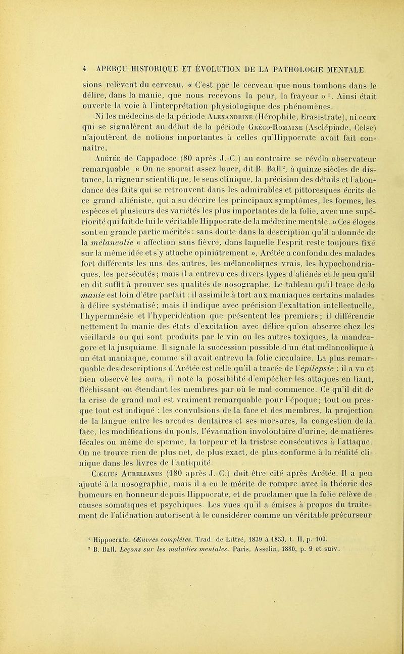 sions relèvent du cerveau. « C'est par le cerveau que nous tombons dans le délire, dans la manie, que nous recevons la peur, la frayeur » '■. Ainsi e'tait ouverte la voie à l'interprétation physiologique des phénomènes. Ni les médecins de la période Alexandrine (îlérophile, Erasistrate), ni ceux qui se signalèrent au début de la période Gréco-Romaine (yVsclépiade, Gelse) n'ajoutèi'ent de notions importantes à celles qu'llippocrate avait fait con- naître. Arétée de Cappadoce (80 après J.-G.) au contraire se révéla observateur remarquable. « On ne saurait assez louer, ditB. BalP, à quinze siècles de dis- tance, la rigueur scientifique, le sens clinique, la précision des détails et l'abon- dance des faits qui se retrouvent dans les admirables et pittoresques écrits de ce grand aliéniste, qui a su décrire les principaux symptômes, les formes, les espèces et plusieui^s des variétés les plus importantes de la folie, avec une supé- riorité qui fait de lui le véritable Hippocrate de la médecine mentale. » Ges éloges sont en grande partie mérités : sans doute dans la description qu'il a donnée de la mélancolie « affection sans fièvre, dans laquelle l'esprit reste toujours fixé sur la même idée et s'y attache opiniâtrement », Arétée a confondu des malades fort différents les uns des autres, les mélancoliques vrais, les hypochondria- ques, les persécutés; mais il a entrevu ces divers types d'aliénés et le peu qu'il en dit suffit à prouver ses qualités de nosographe. Le tableau qu'il trace de la manie est loin d'être parfait : il assimile à tort aux maniaques certains malades à délire systématisé; mais il indique avec précision l'exaltation intellectuelle, l'hypermnésie et l'hyperidéation que présentent les premiers ; il différencie nettement la manie des états d'excitation avec délire qu'on observe chez les vieillards ou qui sont produits par le vin ou les autres toxiques, la mandra- gore et la jusquiame. Il signale la succession possible d'un état mélancolique à un état maniaque, comme s'il avait entrevu la folie circulaire. La plus remar- quable des descriptions d'Arétée est celle qu'il a tracée de l'épilepsie : il a vu et bien observé les aura, il note la possibilité d'empêcher les attaques en liant, fléchissant ou étendant les membres par où le mal commence. Ge qu'il dit de la crise de grand mal est vraiment remarquable pour l'époque; tout ou pres- que tout est indiqué : les convulsions de la face et des membres, la projection de la langue entre les arcades dentaires et ses morsures, la congestion de la face, les modifications du pouls, l'évacuation involontaire d'urine, de matières fécales ou même de sperme, la torpeur et la tristese consécutives à l'attaque. On ne trouve rien de plus net, de plus exact, de plus conforme à la réalité cli- nique dans les livres de l'antiquité. Goelius Aurelianus (180 après J.-G.) doit être cité après Arétée. Il a peu ajouté à la nosographie, mais il a eu le mérite de rompre avec la théorie des humeurs en honneur depuis Hippocrate, et de proclamer que la folie relève de causes somatiques et psychiques. Les vues qu'il a émises à propos du traite- ment de l'aliénation autorisent à le considérer comme un véritable précurseur ' Hippocrate. Œuvres complètes. Trad. de Littré, 1839 à 1853, t. Il, p. 100. - B. Bail. Leçons sur les maladies mentales. Paris, Asselin, 1880, p. 9 et suiv.