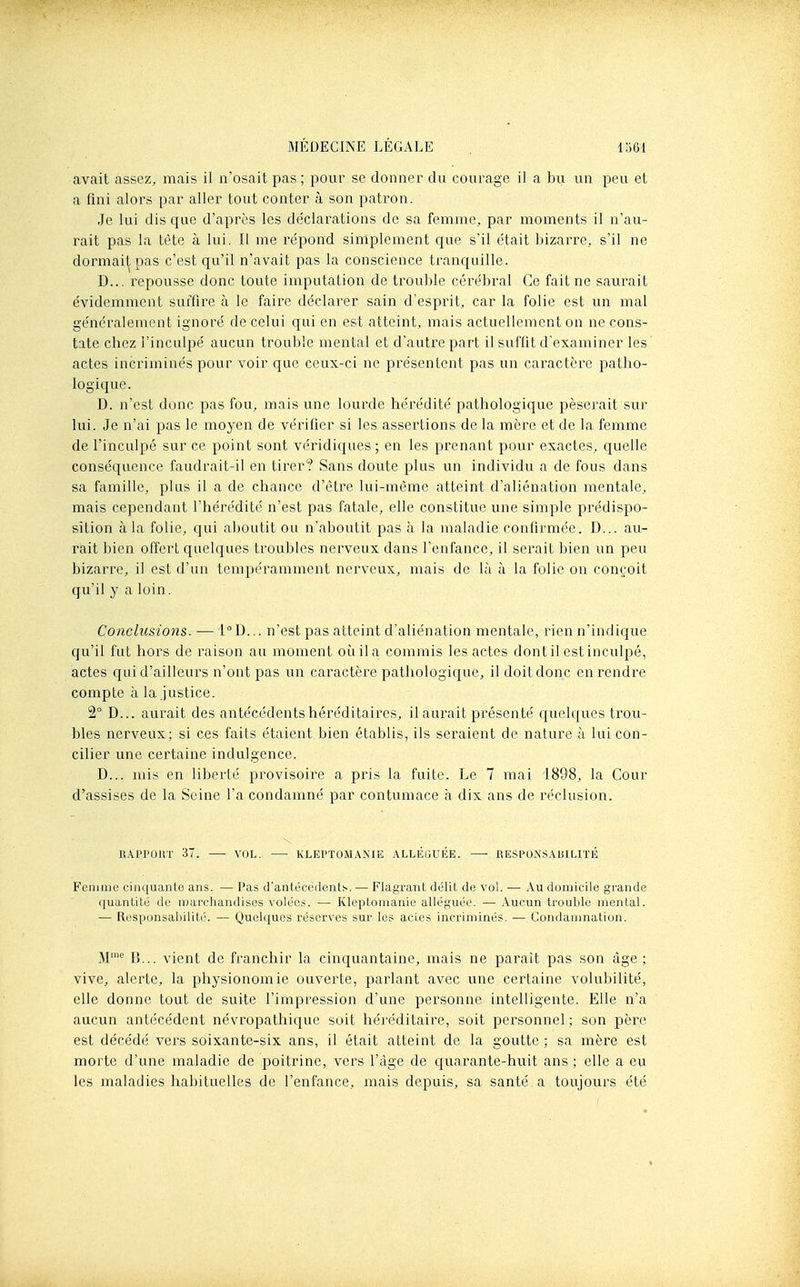 avait assez, mais il n'osait pas ; pour se donner du courage il a bu un peu et a fini alors par aller tout conter à son pati^on. Je lui dis que d'après les de'clarations de sa femme, par moments il n'au- rait pas la tête à lui. Il me re'pond simplement que s'il était bizarre, s'il ne dormait pas c'est qu'il n'avait pas la conscience tranquille. D... repousse donc toute imputation de trouble cérébral Ce fait ne saurait évidemment suffire à le faire déclarer sain d'esprit, car la folie est un mal généralement ignoré de celui qui en est atteint, mais actuellement on ne cons- tate chez l'inculpé aucun trouble mental et d'autre part il suffit d'examiner les actes incriminés pour voir que ceux-ci ne présentent pas un cai^actèi'e patho- logique. D. n'est donc pas fou, mais xme lourde hérédité pathologique pèserait sur lui. Je n'ai pas le moyen de vérifier si les assertions de la mère et de la femme de l'inculpé sur ce point sont véridiques; en les prenant pour exactes, quelle conséquence faudrait-il en tirer? Sans doute plus un individu a de fous dans sa famille, plus il a de chance d'être lui-même atteint d'aliénation mentale, mais cependant l'hérédité n'est pas fatale, elle constitue une simple prédispo- sition à la folie, qui aboutit ou n'aboutit pas à la maladie confirmée. D... au- rait bien offert quelques troubles nerveux dans l'enfance, il serait bien un peu bizarre, il est d'un tempéramment nerveux, mais de là à la folie on conçoit qu'il y a loin. Conclusions. — 1°D... n'est pas atteint d'aliénation mentale, rien n'indique qu'il fut hors de raison au moment oîiila commis les actes dont il est inculpé, actes qui d'ailleurs n'ont pas un caractère pathologique, il doit donc en rendre compte à la ,justice. 2° D... aurait des antécédents héréditaires, il aurait présenté quelques trou- bles nerveux; si ces faits étaient bien établis, ils seraient de nature à lui con- cilier une certaine indulgence. D... mis en liberté provisoire a pris la fuite. Le 7 mai 1898, la Cour d'assises de la Seine l'a condamné par contumace à dix ans de réclusion. RAPPOliT 37. —• VOL. KLEPTOM.\XIE ALLÉGUÉE. —• RESPON'SAUILITÉ Femme cinquante ans. — l'as d'anléceilents. — Flagrant délit de vol. — Au domicile grande quanLilé de nmrchandisos volées. — Kleptomanie alléguée. ■— Aucun trouble mental. — Responsabilité. — Quelques réserves sur les aclcs incriminés. — Condamnation. M™ B... vient de franchir la cinquantaine, mais ne paraît pas son âge; vive, alerte, la physionomie ouverte, parlant avec une certaine volubilité, elle donne tout de suite l'impression d'une personne intelligente. Elle n'a aucun antécédent névropathique soit héréditaire, soit personnel; son père est décédé vers soixante-six ans, il était atteint de la goutte ; sa mère est morte d'une maladie de poitrine, vers l'âge de quai^ante-huit ans ; elle a eu les maladies habituelles de l'enfance, mais depuis, sa santé a toujours été