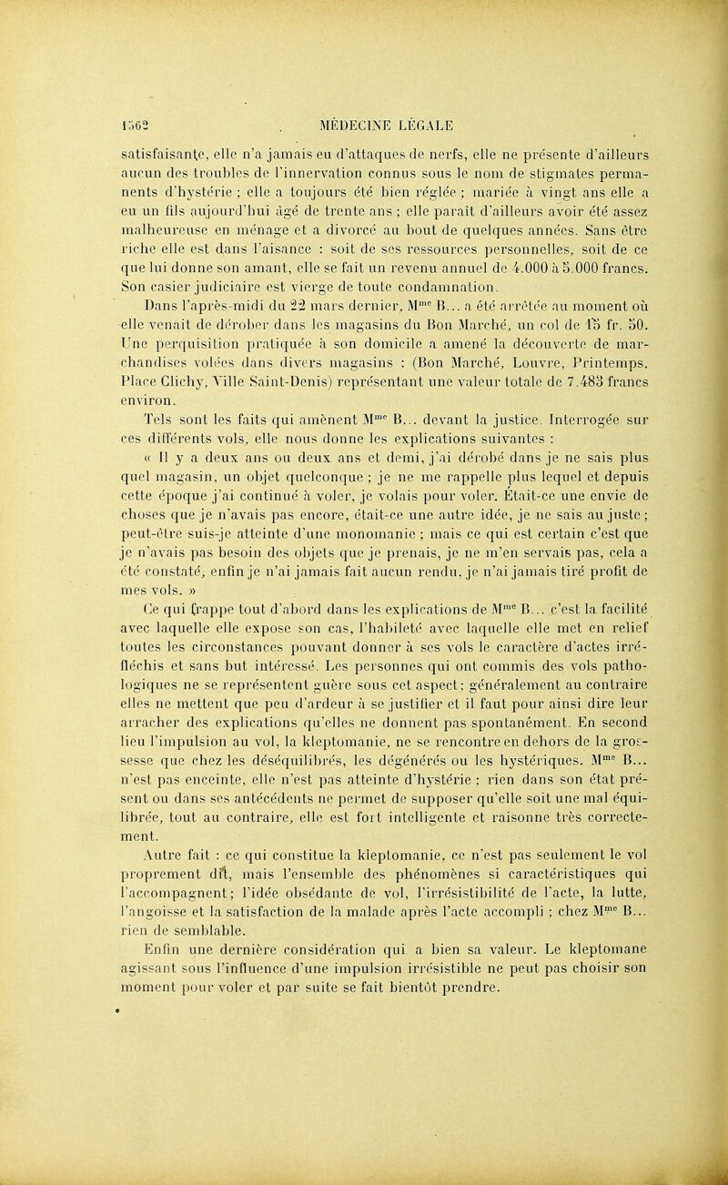 satisfaisante, elle n'a jamais eu d'attaques de nerfs, elle ne pre'sente d'ailleurs aucun des troubles de l'innervation connus sous le nom de stigmates perma- nents d'hystérie ; elle a toujours été bien réglée ; mariée à vingt ans elle a eu un fils aujourd'hui âgé de trente ans ; elle paraît d'ailleurs avoir été assez malheureuse en ménage et a divorcé au bout de quelques années. Sans être riche elle est dans l'aisance : soit de ses ressources personnelles, soit de ce que lui donne son amant, elle se fait un revenu annuel de 4.000 à 5.000 francs. Son casier judiciaire est vierge de toute condamnation. Dans l'après-midi du 22 mars dernier, M'^ B... a été arrêtée au moment où elle venait de dérober dans les magasins du Bon Marché, un col de fr. oO. Une perquisition pratiquée à son domicile a amené la découverte de mar- chandises volées dans divers magasins : (Bon Marché, Louvre, Printemps, Place Clichy, Ville Saint-Denis) représentant une valeur totale de 7.483 francs environ. Tels sont les faits qui amènent M^ B... devant la justice. Interrogée sur ces différents vols, elle nous donne les explications suivantes : « 11 y a deux ans ou deux ans et demi, j'ai dérobé dans je ne sais plus quel magasin, un objet quelconque ; je ne me rappelle plus lequel et depuis cette époque j'ai continué h voler, je volais pour voler. Était-ce une envie de choses que je n'avais pas encore, était-ce une autre idée, je ne sais au juste; peut-être suis-je atteinte d'une monomanie ; mais ce qui est certain c'est que je n'avais pas besoin des objets que je prenais, je ne m'en servais pas, cela a été constaté, enfin je n'ai jamais fait aucun rendu, je n'ai jamais tiré profit de mes vols. » Ce qui frappe tout d'abord dans les explications de M'^ B... c'est la facilité avec laquelle elle expose son cas, l'habileté avec laquelle elle met en relief toutes les circonstances pouvant donner à ses vols le caractère d'actes irré- fléchis et sans but intéressé. Les personnes qui ont commis des vols patho- logiques ne se représentent guère sous cet aspect; généralement au contraire elles ne mettent que peu d'ardeur à se justifier et il faut pour ainsi dire leur arracher des explications qu'elles ne donnent pas spontanément. En second lieu l'impulsion au vol, la kleptomanie, ne se rencontre en dehors de la gros- sesse que chez les déséquilibrés, les dégénérés ou les hystériques. M^ B... n'est pas enceinte, elle n'est pas atteinte d'hystérie ; rien dans son état pré- sent ou dans ses antécédents ne permet de supposer qu'elle soit une mal équi- librée, tout au contraire, elle est fort intelligente et raisonne très correcte- ment. Autre fait : ce qui constitue la kleptomanie, ce n'est pas seulement le vol proprement dû, mais l'ensemble des phénomènes si caractéristiques qui l'accompagnent; l'idée obsédante de vol, l'irrésistibilité de l'acte, la lutte, l'angoisse et la satisfaction de la malade après l'acte accompli ; chez M= B... rien de semblable. Enfin une dernière considération qui a bien sa valeur. Le kleptomane agissant sous l'influence d'une impulsion irrésistible ne peut pas choisir son moment pour voler et par suite se fait bientôt prendre.