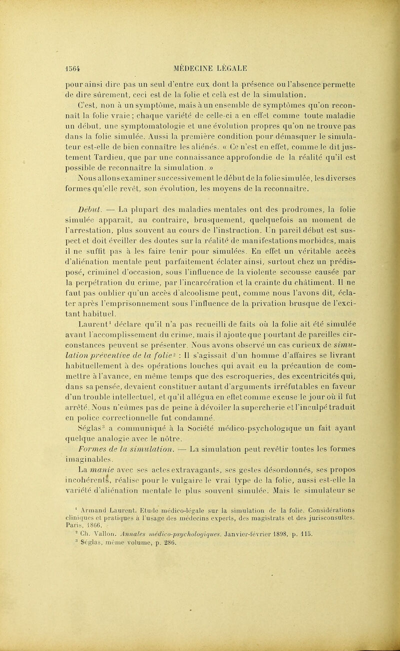 pour ainsi dire pas un seul d'entre eux dont la présence ou l'absence permette de dire sûrement, ceci est de la folie et cela est de la simulation. C'est, non à un symptôme, mais à un ensemble de symptômes qu'on recon- naît la folie vraie ; chaque variété de celle-ci a en effet comme toute maladie un début, une symptomatologie et une évolution propres qu'on ne trouve pas dans la folie simulée. Aussi la première condition pour démasquer le simula- teur est-elle de bien connaître les aliénés. « Ce n'est en effet, comme le dit jus- tement Tardieu, que par une connaissance approfondie de la réalité qu'il est possible de reconnaître la simulation. » Nous allons examiner successivement le début de la folie simulée, les diverses formes qu'elle revêt, son évolution, les moyens de la reconnaître. Début. — La plupart des maladies mentales ont des prodromes, la folie simulée apparaît, au contraire, brusquement, quelquefois au moment de l'arrestation, plus souvent au cours de l'instruction. Un pareil début est sus- pect et doit éveiller des doutes sur la réalité de manifestations morbides, mais il ne suffit pas à les faire tenir pour simulées. En effet un véritable accès d'aliénation mentale peut parfaitement éclater ainsi, surtout chez un prédis- posé, criminel d'occasion, sous l'influence de la violente secousse causée par la perpétration du crime, par l'incarcération et la crainte du châtiment. Il ne faut pas oublier qu'un accès d'alcoolisme peut, comme nous l'avons dit, écla- ter après l'emprisonnement sous l'influence de la privation brusque de l'exci- tant habituel. Laurent' déclare qu'il n'a pas recueilli de faits où la folie ait été simulée avant l'accomplissement du crime, mais il ajoute que pourtant Je pareilles cir- constances peuvent se présenter. Nous avons observé un cas curieux de simu- lation préventive de la folie- : Il s'agissait d'un homme d'affaires se livrant habituellement à des opérations louches qui avait eu la précaution de com- mettre à l'avance, en même temps que des escroqueries, des excentricités qui, dans sa pensée, devaient constituer autant d'arguments irréfutables en faveur d'un trouble intellectuel, et qu'il allégua en effet comme excuse le jour où il fut arrêté. Nous n'eûmes pas de peine à dévoiler la supercherie et l'inculpé traduit en police correctionnelle fut condamné. Séglas-^ a communiqué à la Société luédico-psychologique un fait ayant quelque analogie avec le nôtre. Formes de la simulation. — La simulation peut revêtir toutes les formes imaginables. ho. manie avec ses actes extravagants, ses gestes désordonnés, ses propos incohérents, réalise pour le vulgaire le vrai type de la folie, aussi est-elle la variété d'aliénation mentale le plus souvent simulée. Mais le simulateur se ■* Armand Laurent. Etuila médico-légale sur la simulation de la folie. Considérations cliniques et pratiques à l'usage des médecins experts, des magistrats et des jurisconsultes. Paris, 1866. - Ch. Vallon. Annales médico-psychologiques. Janvier-lévrier 1898, p. 113. ^ Séglas, même volume, p. 286.