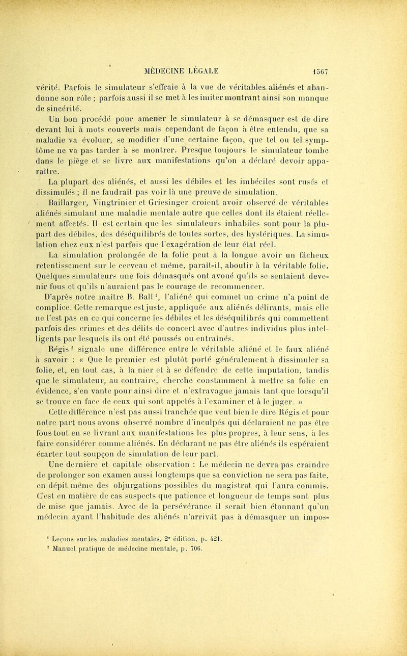 vérité. Parfois le simulateur s'effraie à la vue de véritables aliénés et aban- donne son rôle ; parfois aussi il se met à les imiter montrant ainsi son manque de sincérité. Un bon procédé pour amener le simulateur à se démasquer est de dire devant lui à mots couverts mais cependant de façon à être entendu, que sa maladie va évoluer, se modifier d'une certaine façon, que tel ou tel symp- tôme ne va pas tarder à se montrer. Presque loujours le simulateur tombe dans le piège et se livre aux manifestations qu'on a déclaré devoir appa- raître. La plupart des aliénés, et aussi les débiles et les imbéciles sont rusés et dissimulés ; il ne faudrait pas voir là une preuve de simulation. Baillargcr, Yingtrinier et Gricsinger croient avoir observé de véritables aliénés simulant une maladie mentale autre que celles dont ils étaient réelle- ment affectés. Il est certain que les simulateurs inbabiles sont pour la plu- part des débiles, des déséquilibrés de toutes sortes, des hystériques. La simu- lation chez eux n'est parfois que l'exagération de leur étal réel. La simulation prolongée de la folie peut à la longue avoir un fâcheux retentissement sur le cerveau et même, parait-il, aboutir à la véritable folie. Quelques sinrulateurs une fois démasqués ont avoué qu'ils se sentaient deve- nir fous et qu'ils n'auraient pas le courage de recommencer. D'après notre maître B. BalP, l'aliéné qui commet un crime n'a point de complice. Cette remarque estjuste, appliquée aux aliénés délirants, mais elle ne l'est pas en ce qui concerne les débiles et les déséquilibrés qui commettent parfois des crimes et des délits de concert avec d'autres individus plus intel- ligents par lesquels ils ont été poussés ou entraînés. Régis- signale une différence entre le véritable aliéné et le faux aliéné à savoir : « Que le premier est plutôt porté généralement à dissimuler sa folie, et, en tout cas, à la nier et à se défendre de cette imputation, tandis que le simulateur, au contraii'e, cherche constamment à mettre sa folie en évidence, s'en vante pour ainsi dire et n'extravague jamais tant que lorsqu'il se trouve en face de ceux qui sont appelés à l'examiner et à le juger. » Cette différence n'est pas aussi tranchée que veut bien le dire Régis et pour notre part nous avons observé nombre d'inculpés qui déclaraient ne pas être fous tout en se livrant aux manifestations les plus propres, à leur sens, a les faire considérer comme aliénés. En déclarant ne pas être aliénés ils espéraient écarter tout soupçon de simulation de leur part. Une dernière et capitale observation : Le médecin ne devra pas craindre de prolonger son examen aussi longtemps que sa conviction ne sera pas faite, en dépit même des objurgations possibles du magistrat qui l'aura commis. C'est en matière de cas suspects que patience et longueur de temps sont plus de mise que jamais. Avec de la persévérance il serait bien étonnant qu'un médecin ayant l'habitude des aliénés n'arrivât pas à démasquer un impos- ' Leçons sur les maladies mentales, 2' édition, p. 42L - Manuel pratique de médecine mentale, p. 706.