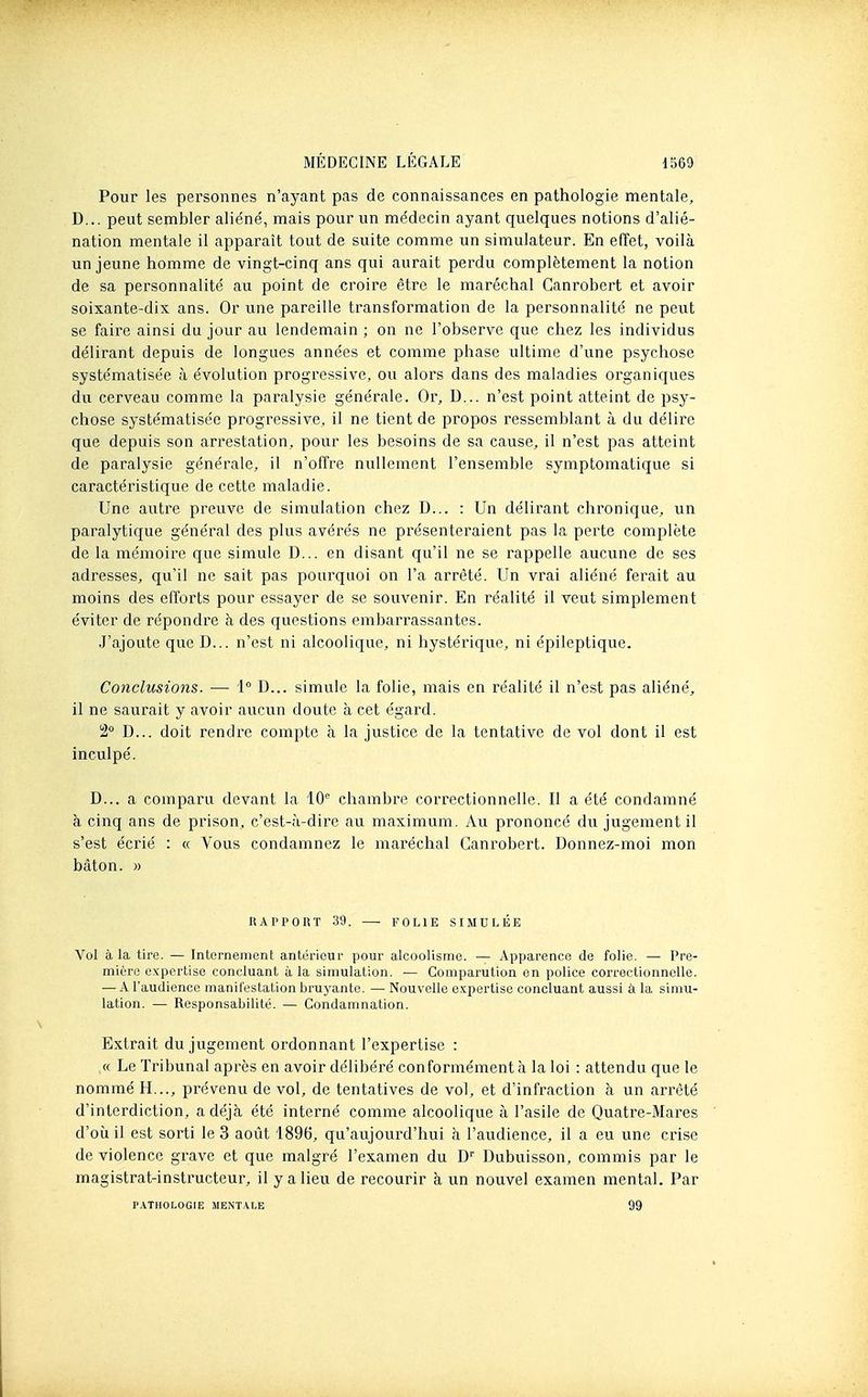 Pour les personnes n'ayant pas de connaissances en pathologie mentale, D... peut sembler aliéné, mais pour un médecin ayant quelques notions d'alié- nation mentale il apparaît tout de suite comme un simulateur. En effet, voilà un jeune homme de vingt-cinq ans qui aurait perdu complètement la notion de sa personnalité au point de croire être le maréchal Ganrobert et avoir soixante-dix ans. Or une pareille transformation de la personnalité ne peut se faire ainsi du jour au lendemain ; on ne l'observe que chez les individus délirant depuis de longues années et comme phase ultime d'une psychose systématisée à évolution progressive, ou alors dans des maladies organiques dvi cerveau comme la paralysie générale. Or, D... n'est point atteint de psy- chose systématisée progressive, il ne tient de propos ressemblant à du délire que depuis son arrestation, pour les besoins de sa cause, il n'est pas atteint de paralysie générale, il n'offre nullement l'ensemble symptomatique si caractéristique de cette maladie. Une autre preuve de simulation chez D... : Un délirant chronique, un paralytique général des plus avérés ne présenteraient pas la perte complète de la mémoire que simule D... en disant qu'il ne se rappelle aucune de ses adresses, qu'il ne sait pas pourquoi on l'a arrêté. Un vrai aliéné ferait au moins des efforts pour essayer de se souvenir. En réalité il veut simplement éviter de répondre à des questions embarrassantes. J'ajoute que D... n'est ni alcoolique, ni hystérique, ni épileptique. Conclusions. — i° D... simule la folie, mais en réalité il n'est pas aliéné, il ne saurait y avoir aucun doute à cet égard. 2 D... doit rendre compte à la justice de la tentative de vol dont il est inculpé. D... a comparu devant la 10^ chambre correctionnelle. Il a été condamné à cinq ans de prison, c'est-à-dire au maximum. Au prononcé du jugement il s'est écrié : « Vous condamnez le maréchal Ganrobert. Donnez-moi mon bâton. » RAPPORT 39. FOLIE SIMULÉE Vol à la tire. — Intornenient antùrieur pour alcoolisme. •— Apparence de folie. — Pre- mière expertise concluant à la simulation. — Comparution en police correctionnelle. — .4 l'audience manifestation bruyante. — Nouvelle expertise concluant aussi à la simu- lation. — Responsabilité. — Condamnation. Extrait du jugement ordonnant l'expertise : « Le Tribunal après en avoir délibéré con formément à la loi : attendu que le nommé H..., prévenu de vol, de tentatives de vol, et d'infraction à un arrêté d'interdiction, a déjà été interné comme alcoolique à l'asile de Quatre-Mares d'où il est sorti le 3 août 1896, qu'aujourd'hui à l'audience, il a eu une crise de violence grave et que malgré l'examen du D' Dubuisson, commis par le magistrat-instructeur, il y a lieu de recourir à un nouvel examen mental. Par P.V.TH0LOGIE MENT.VLE 99