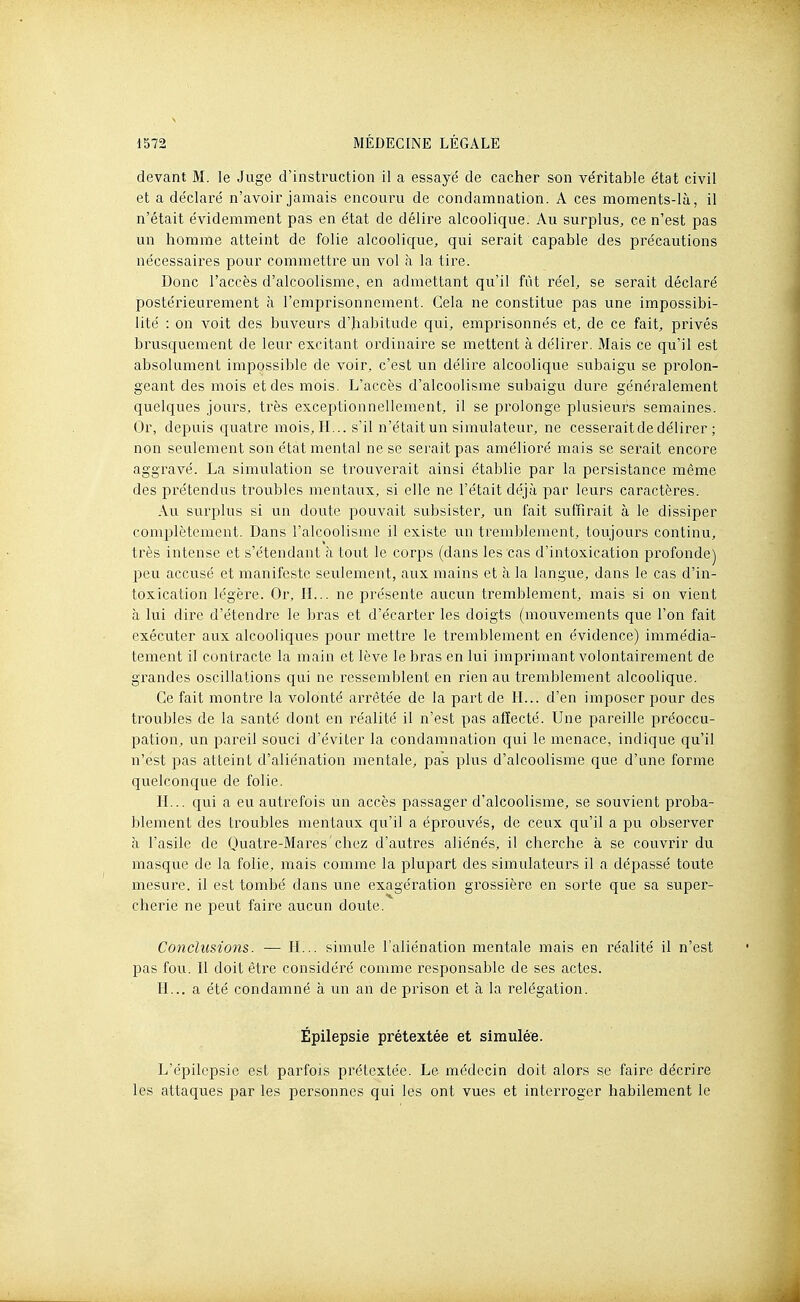 devant M. le Juge d'instruction il a essayé de cacher son véritable état civil et a déclaré n'avoir jamais encoui^u de condamnation. A ces moments-là, il n'était évidemment pas en état de délire alcoolique. Au surplus, ce n'est pas un homme atteint de folie alcoolique, qui serait capable des précautions nécessaires pour commettre un vol à la tire. Donc l'accès d'alcoolisme, en admettant qu'il fût réel, se serait déclaré postérieurement à l'emprisonnement. Gela ne constitue pas une impossibi- lité : on voit des buveurs d'habitude qui, emprisonnés et, de ce fait, privés brusquement de leur excitant ordinaire se mettent à délirer. Mais ce qu'il est absolument impossible de voir, c'est un délire alcoolique subaigu se prolon- geant des mois et des mois. L'accès d'alcoolisme subaigu dure généralement quelques jours, très exceptionnellement, il se prolonge plusieurs semaines. Or, depuis quatre mois, IL., s'il n'était un simulateur, ne cesserait de délirer ; non seulement son état mental ne se serait pas amélioré mais se serait encore aggi^avé. La simulation se ti^ouverait ainsi établie par la persistance même des prétendus troubles mentaux, si elle ne l'était déjà par leurs caractères. Au surplus si un doute pouvait subsister, un fait suffirait à le dissiper complètement. Dans l'alcoolisme il existe un tremblement, toujours continu, très intense et s'étendant à tout le corps (dans les cas d'intoxication profonde) peu accusé et manifeste seulement, aux mains et à la langue, dans le cas d'in- toxication légère. Or, IL., ne présente aucun tremblement, mais si on vient à lui dire d'étendre le bras et d'écarter les doigts (mouvements que l'on fait exécviter aux alcooliques pour mettre le tremblement en évidence) immédia- tement il contracte la main et lève le bras en lui imprimant volontairement de grandes oscillations qui ne ressemblent en rien au tremblement alcoolique. Ce fait montre la volonté arrêtée de la part de II... d'en imposer pour des troubles de la santé dont en réalité il n'est pas affecté. Une pareille préoccu- pation, un pareil souci d'éviter la condamnation qui le menace, indique qu'il n'est pas atteint d'aliénation mentale, pas plus d'alcoolisme que d'une forme quelconque de folie. H... qui a eu autrefois un accès passager d'alcoolisme, se souvient proba- blement des troubles mentaux qu'il a éprouvés, de ceux qu'il a pu observer à l'asile de Quatre-Mares'chcz d'autres aliénés, il cherche à se couvrir du masque de la folie, mais comme la plupart des simulateurs il a dépassé toute mesure, il est tombé dans une exagération grossière en sorte que sa super- cherie ne peut faire aucun doute. Conclusions. — H... simule l'aliénation mentale mais en réalité il n'est pas fou. Il doit être considéré comme responsable de ses actes. H... a été condamné à un an de prison et à la relégation. Épilepsie prétextée et simulée. L'épilepsie est parfois prétextée. Le médecin doit alors se faire décrire les attaques par les personnes qui les ont vues et interroger habilement le