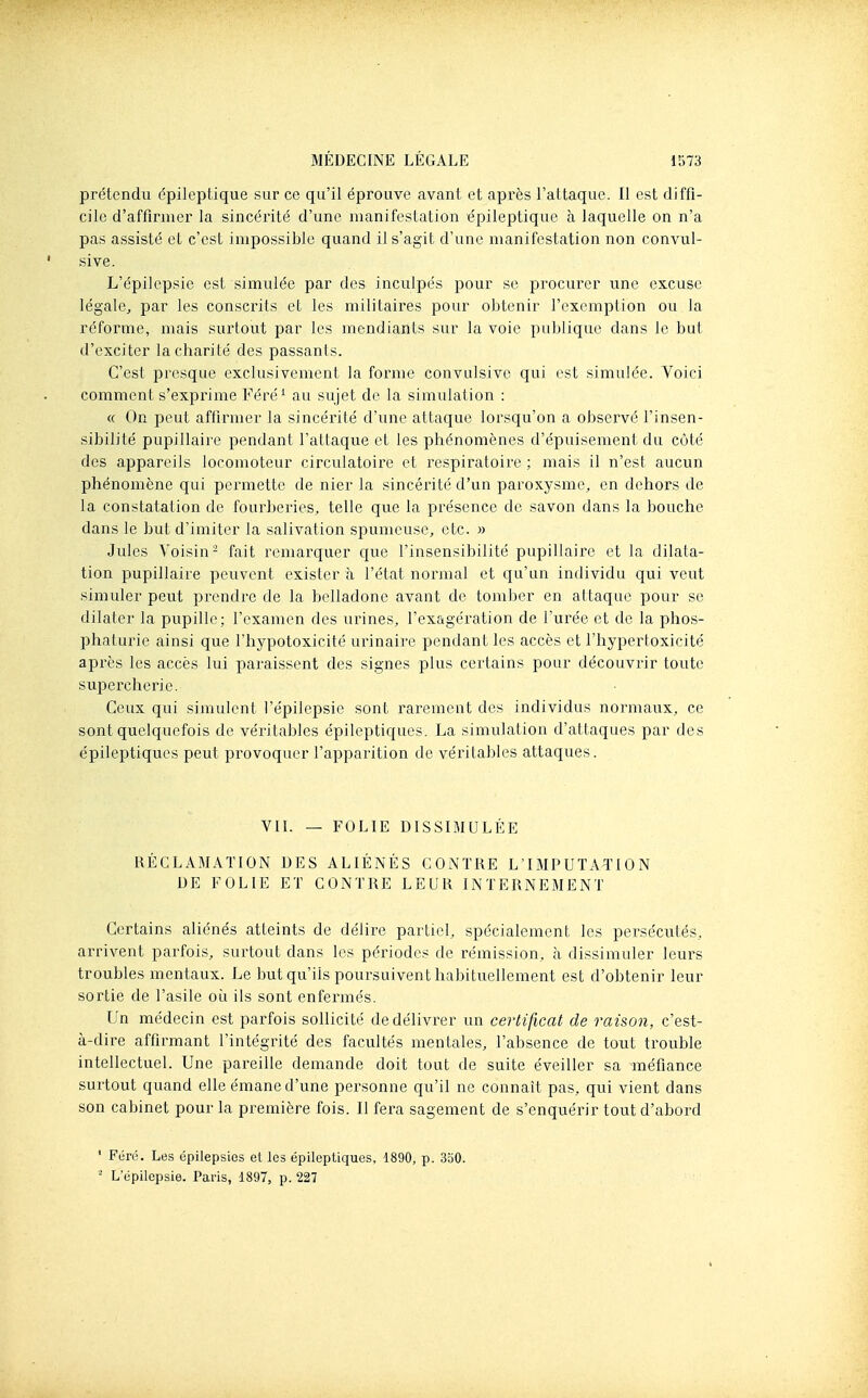 prétendu épileptique sur ce qu'il éprouve avant et après l'attaque. 11 est diffi- cile d'affirmer la sincérité d'une manifestation épileptique à laquelle on n'a pas assisté et c'est impossible quand il s'agit d'une manifestation non convul- sive. L'épilepsie est simulée par des inculpés pour se procurer une excuse légale, par les conscrits et les militaires pour obtenir l'exemplion ou la réforme, mais surtout jjar les mendiailts sur la voie publique dans le but d'exciter lâchante des passants. C'est presque exclusivement la forme convulsive qui est simulée. Voici comment s'exprime Féré^ au sujet de la simulation : « On peut affirmer la sincérité d'une attaque lorsqu'on a observé l'insen- sibilité pupillaire pendant l'attaque et les ptiénomènes d'épuisement du côté des appareils locomoteur circulatoire et respiratoire ; mais il n'est aucun phénomène qui permette de nier la sincérité d'un paroxysme, en dehors de la constatation de fourberies, telle que la présence de savon dans la bouche dans le but d'imiter la salivation spumeuse, etc. » Jules Voisin- fait remarquer que l'insensibilité pupillaire et la dilata- tion pupillaire peuvent exister à l'état normal et qu'un individu qui veut simuler peut prendre de la belladone avant de tomber en attaque pour se dilater la pupille; l'examen des urines, l'exagération de l'urée et de la phos- phaturie ainsi que l'hypotoxicité urinaire pendant les accès et l'hypertoxicité après les accès lui paraissent des signes plus certains pour découvrir toute supercherie. Ceux qui simulent l'épilepsie sont rarement des individus normaux, ce sont quelquefois de véritables épileptiques. La simulation d'attaques par des épileptiques peut provoquer l'apparition de véritables attaques. VIL — FOLIE DISSIMULÉE RÉCLAMATION DES ALIÉNÉS CONTRE L'IMPUTATION DE FOLIE ET CONTRE LEUR INTERNEMENT Certains aliénés atteints de délire partiel, spécialement les persécutés, arrivent parfois, surtout dans les périodes de rémission, à dissimuler leurs troubles mentaux. Le but qu'ils poursuivent habituellement est d'obtenir leur sortie de l'asile où ils sont enfermés. Un médecin est parfois sollicité de délivrer un certificat de raison, c'est- à-dire affirmant l'intégrité des facultés mentales, l'absence de tout trouble intellectuel. Une pareille demande doit tout de suite éveiller sa méfiance surtout quand elle émane d'une personne qu'il ne connaît pas, qui vient dans son cabinet pour la première fois. Il fera sagement de s'enquérir tout d'abord ' Féré. Les épilepsies et les épileptiques, 1890, p. 350. - L'épilepsie. Paris, 1897, p. 227