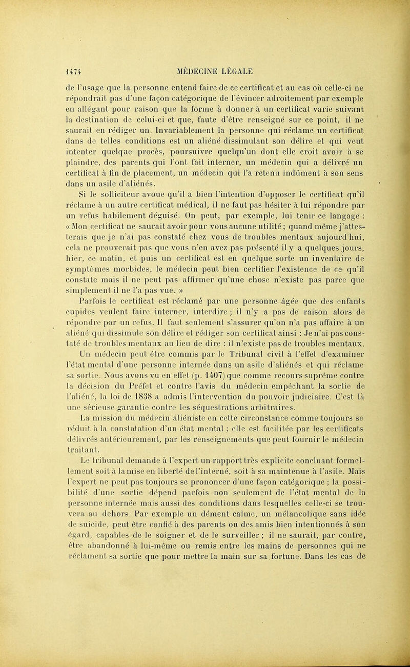 de l'usage que la personne entend faire de ce certificat et au cas où celle-ci ne répondrait pas d'une façon catégorique de l'évincer adroitement par exemple en allégant pour raison que la forme à donner à un certificat varie suivant la destination de celui-ci et que, faute d'être renseigné sur ce point, il ne saurait en rédiger un. Invariablement la personne qui réclame un certificat dans de telles conditions est un aliéné dissimulant son délire et qui veut intenter quelque procès, poursuivre quelqu'un dont elle croit avoir à se plaindre, des parents qui l'ont fait interner, un médecin qui a délivré un certificat à fin de placement, un médecin qui l'a retenu indûment à son sens dans un asile d'aliénés. Si le solliciteur avoue qu'il a bien l'intention d'opposer le certificat qu'il réclame à un autre certificat médical, il ne faut pas hésiter à lui répondre par un refus habilement déguisé. On peut, par exemple, lui tenir ce langage : «Mon certificat ne saurait avoir pour vous aucune utilité; quand même j'attes- terais que je n'ai pas constaté chez vous de troubles mentaux aujoui-d'hui, cela ne prouverait pas que vous n'en avez pas présenté il y a quelques jours, hier, ce matin, et puis un certificat est en quelque sorte un inventaire de symptômes morbides, le médecin peut bien certifier l'existence de ce qu'il constate mais il ne peut pas affirmer qu'une chose n'existe pas parce que simplement il ne l'a pas vue. » Parfois le certificat est réclamé par une personne âgée que des enfants cupides veulent faire interner, interdire ; il n'y a pas de raison alors de répondre par un i-efus. Il faut seulement s'assurer qu'on n'a pas affaire à un aliéné qui dissimule son délire et rédiger son certificat ainsi : Je n'ai pas cons- taté de troubles mentaux au lieu de dire : il n'existe pas de troubles mentaux. Un médecin peut être commis par le Tribunal civil à l'effet d'examiner l'état mental d'une personne internée dans un asile d'aliénés et qui réclame sa sortie. Nous avons vu en effet (p. 1407) que comme recours suprême contre la décision du Préfet et contre l'avis du médecin empêchant la sortie de l'aliéné, la loi de 1838 a admis l'intervention du pouvoir judiciaire. C'est là une sérieuse garantie contre les séquestrations arbitraires. La mission du médecin aliéniste en cette circonstance comme toujours se réduit à la constatation d'un état mental ; elle est facilitée par les certificats délivrés antérieurement, par les renseignements que peut fournir le médecin traitant. Le tribunal demande à l'expert un rapport très explicite concluant formel- lement soit à la mise en liberté de l'interné, soit à sa maintenue à l'asile. Mais l'expert ne peut pas toujours se prononcer d'une façon catégorique ; la possi- bilité . d'une sortie dépend parfois non seulement de l'état mental de la personne internée mais aussi des conditions dans lesquelles celle-ci se trou- vera au dehors. Par exemple un dément calme, un mélancolique sans idée de suicide, peut être confié à des parents ou des amis bien intentionnés à son égard, capables de le soigner et de le surveiller ; il ne saurait, par contre, être abandonné à lui-même ou remis entre les mains de personnes qui ne réclament sa sortie que pour mettre la main sur sa.fortune. Dans les cas de