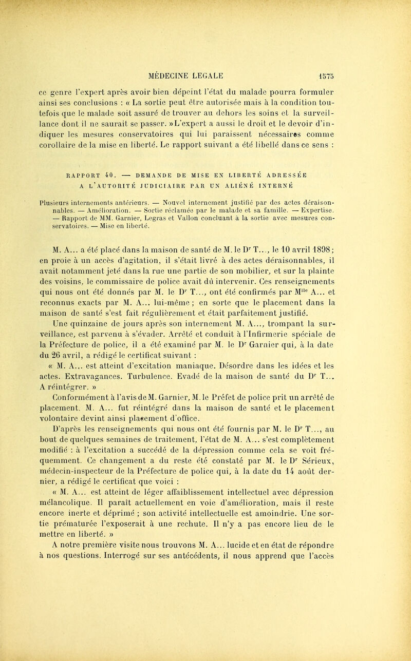 ce genre l'expert après avoir bien dépeint l'état du malade pourra formuler ainsi ses conclusions : « La sortie peut être autorisée mais à la condition tou- tefois que le malade soit assuré de trouver au dehors les soins et la sui-veil- lance dont il ne saurait se passer. » L'expert a aussi le droit et le devoir d'in- diquer les mesures conservatoires qui lui paraissent nécessaires comme corollaire de la mise en liberté. Le rapport suivant a été libellé dans ce sens : RAPPORT 40. — DEMANDE DE MISE EN LIBERTÉ ADRESSÉE A l'autorité JUDICIAIRE PAR UN ALIÉNÉ INTERNÉ Plusieurs internements antérieurs. — Nouvel internement justifié par des actes déraison- nables. — Amélioration. — Sortie réclamée par le malade et sa famille. — E.\;pertise. — Rapport de MM. Garnier, Legras et Vallon concluant à la sortie avec mesures con- servatoires. — Mise en liberté. M. A... a été placé dans la maison de santé de M. le D T..., le 10 avril 1898 ; en proie à un accès d'agitation, il s'était livré à des actes déraisonnables, il avait notamment jeté dans la rue une partie de son mobilier, et sur la plainte des voisins, le commissaire de police avait dû intervenir. Ces renseignements qui nous ont été donnés par M. le D'' ï..., ont été confirmés par M A... et reconnus exacts par M. A... lui-même; en sorte que le placement dans la maison de santé s'est fait régulièrement et était parfaitement justifié. Une quinzaine de jours après son internement M. A..., trompant la sur- veillance, est parvenu à s'évader. Arrêté et conduit à l'Infirmerie spéciale de la Préfecture de police, il a été examiné par M. le D' Garnier qui, à la date du 26 avril, a rédigé le certificat suivant : « M. A... est atteint d'excitation maniaque. Désordre dans les idées et les actes. Extravagances. Turbulence. Evadé de la maison de santé du D'' T... A réintégrer. » Conformément à l'avis deM. Garnier, M. le Préfet de police prit un arrêté de placement. M. A... fut réintégré dans la maison de santé et le placement volontaire devint ainsi plaeement d'office. D'après les renseignements qui nous ont été fournis par M. le D'' T..., au bout de quelques semaines de traitement, l'état de M. A... s'est complètement modifié : à l'excitation a succédé de la dépression comme cela se voit fré- quemment. Ce changement a du reste été constaté par M. le D Sérieux, médecin-inspecteur de la Préfecture de police qui, à la date du 14 août der- nier, a rédigé le certificat que voici : « M. A... est atteint de léger affaiblissement intellectuel avec dépression mélancolique. II paraît actuellement en voie d'amélioration, mais il reste encore inerte et déprimé ; son activité intellectuelle est amoindrie. Une sor- tie prématurée l'exposerait à une rechute. Il n'y a pas encore lieu de le mettre en liberté. » A notre première visite nous trouvons M. A... lucide et en état de répondre h, nos questions. Interrogé sur ses antécédents, il nous apprend que l'accès