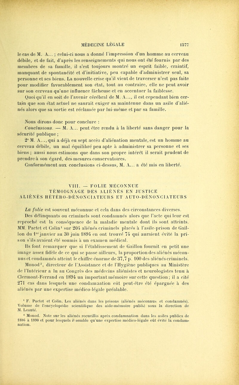 le cas de M. A... ; celui-ci nous a donné l'impression d'un homme au cerveau débile, et de fait, d'après les renseignements qui nous ont été fournis par des membres de sa famille, il s'est toujoui's montré un esprit faible, craintif, manquant de spontanéité et d'initiative, peu capable d'administrer seul, sa personne et ses biens. La nouvelle crise qu'il vient de travei'ser n'est pas faite pour modifier favorablement son état, tout au contraire, elle ne peut avoir sur son cerveau qu'une influence fâcheuse et en accentuer la faiblesse. Quoiqu'il en soit de l'avenir cérébral de M. A..., il est cependant bien cer- tain que son état actuel ne saurait exiger sa maintenue dans un asile d'alié- nés alors que sa sortie est réclamée par lui-même et par sa famille. Nous dirons donc pour conclure : Conclusions. — M. A... peut être rendu à la liberté sans danger pour la sécurité publique ; 2 M. A..., qui a déjà eu sept accès d'aliénation mentale, est un homme au cerveau débile, un mal équilibré peu apte à administrer sa personne et ses biens ; aussi nous estimons que dans son propre intérêt il serait prudent de prendre à son égard, des mesures conservatoires. Conformément aux conclusions ci-dessus, M. A... a été mis en liberté. VIII. — FOLIE MÉCONNUE TÉMOIGNAGE DES ALIÉNÉS EN JUSTICE ALIÉNÉS HÉTÉRO-DÉNONCIATEUKS ET AUTO-DÉNONCIATEURS La folie est souvent méconnue et cela dans des circonstances diverses. Des délinquants ou criminels sont condamnés alors que l'acte qui leur est reproché est la conséquence de la maladie mentale dont ils sont atteints. MM. Pactet et Colin^ sur 204 aliénés criminels placés à l'asile-prison de Gail- lon du 1'=''janvier au 30 juin 1894 en ont trouvé 74 qui auraient évité la pri- son s'ils avaient été soumis à un examen médical. Ils font remarquer que si l'établissement de Gaillon fournit en petit une image assez fidèle de ce qui se passe ailleurs, la proportion des aliénés mécon- nus et condamnés atteint le chiffre énorme de 37,7 p. 100 des aliénés criminels. Monod% directeur de l'Assistance et de l'Hygiène publiques au Ministère de l'Intérieur a lu au Congrès des médecins aliénistes et neurologistes tenu à Clermont-Ferrand en 1894 un important mémoire sur cette question; il a cité 271 cas dans lesquels une condamnation eût peut-être été épargnée à des aliénés par une expertise médico-légale préalable. * F. Pactet et Colin. Les aliénés dans les prisons (aliénés méconnus et condamnés). Volume de l'encyclopédie scienLiflque des aide-mémoire publié sous la direction de M. Leauté. * Monod. Note sur les aliénés recueillis après condamnation dans les asiles publics de 18S6 à 1890 et pour lesquels il semble qu'une expertise médico-légale eût évité la condam- nation.
