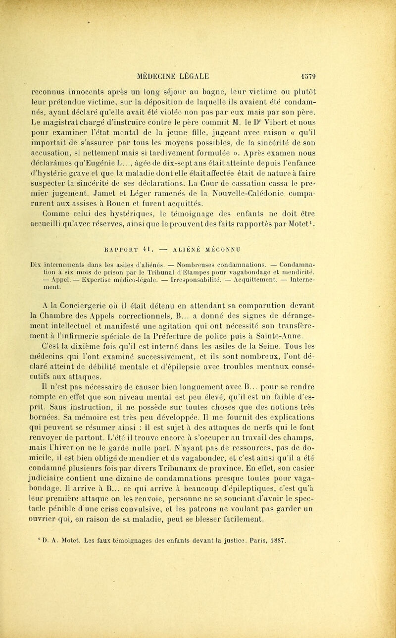 reconnus innocents après un long séjour au bagne, leur victime ou plutôt leur prétendue victime, sur la déposition de laquelle ils avaient été condam- nés, ayant déclaré qu'elle avait été violée non pas par eux mais par son père. Le magistrat chargé d'instruire contre le père commit M. le D'' Vibert et nous pour examiner l'état mental de la jeune fille, jugeant avec raison « qu'il importait de s'assurer par tous les moyens possibles, de la sincérité de son accusation, si nettement mais si tardivement formulée ». Après examen nous déclarâmes qu'Eugénie L..., âgée de dix-sept ans était atteinte depuis l'enfance d'hystérie grave et que la maladie dont elle était affectée était de nature à faire suspecter la sincérité de ses déclarations. La Cour de cassation cassa le pre- mier jugement. Jamet et Léger ramenés de la Nouvelle-Calédonie compa- rurent aux assises à Rouen et furent acquittés. Comme celui des hystériques, le témoignage des enfants ne doit être accueilli qu'avec réserves, ainsi que le prouvent des faits rapportés par Motet'. RAPPORT 41. — ALIÉNÉ MÉCONNU Dix internements clans les asiles d'aliénés. — Nombreuses condamnations. — Condamna- tion à six mois de prison par le Tribunal d'Etampes pour vagabondage et mendicité. — Appel. — Expertise médico-légale. — Irresponsabilité. — Acquittement. — Interne- ment. A la Conciergerie oii il était détenu en attendant sa comparution devant la Chambre des Appels correctionnels, B... a donné des signes de dérange- ment intellectuel et manifesté une agitation qui ont nécessité son transfère- ment à l'infirmerie spéciale de la Préfecture de police puis à Sainte-Anne. C'est la dixième fois qu'il est interné dans les asiles de la Seine. Tous les médecins qui l'ont examiné successivement, et ils sont nombreux, l'ont dé- claré atteint de débilité mentale et d'épilepsie avec troubles mentaux consé- cutifs aux attaques. Il n'est pas nécessaire de causer bien longuement avec B... pour se rendre compte en effet que son niveau mental est peu élevé, qu'il est un faible d'es- prit. Sans instruction, il ne possède sur toutes choses que des notions très bornées. Sa mémoire est très peu développée. Il me fournit des explications qui peuvent se résumer ainsi : II est sujet à des attaques de nerfs qui le font renvoyer de partout. L'été il trouve encore à s'occuper au travail des champs, mais l'hiver on ne le garde nulle part. N'ayant pas de ressources, pas de do- micile, il est bien obligé de mendier et de vagabonder, et c'est ainsi qu'il a été condamné plusieurs fois par divers Tribunaux de province. En effet, son casier judiciaire contient une dizaine de condamnations presque toutes pour vaga- bondage. Il arrive à B... ce qui arrive à beaucoup d'épileptiques, c'est qu'à leur première attaque on les renvoie, personne ne se souciant d'avoir le spec- tacle pénible d une crise convulsive, et les patrons ne voulant pas garder un ouvrier qui, en raison de sa maladie, peut se blesser facilement. ' D. A. Motet. Les fau.'c témoignages des enfants devant la justice. Paris, 1887.