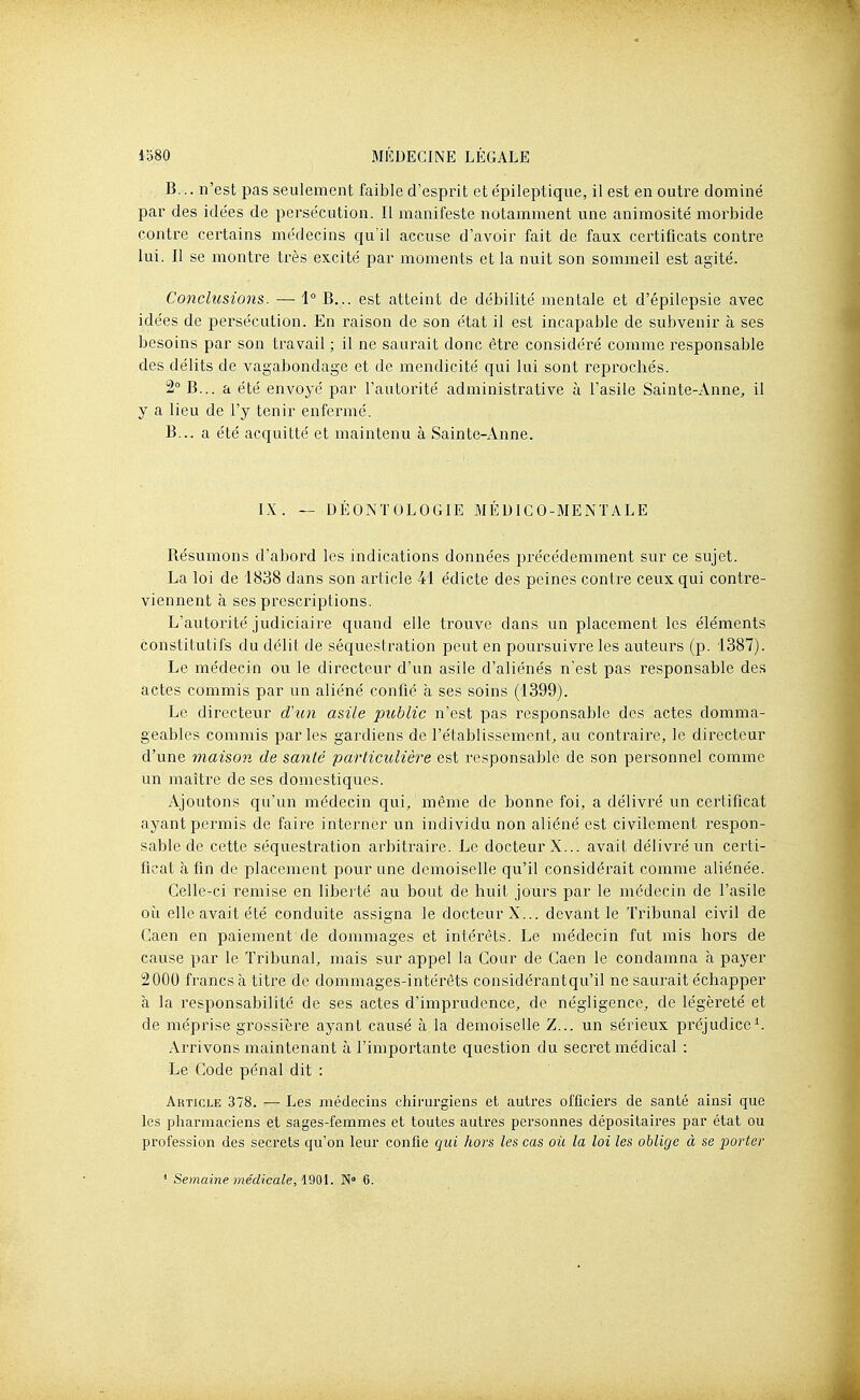 B... n'est pas seulement faible d'esprit et épileptique, il est en outre dominé par des idées de persécution. Il manifeste notamment une animosité morbide contre certains médecins qu'il accuse d'avoir fait de faux ceitificats contre lui. Il se montre très excité par moments et la nuit son sommeil est agité. Conclusions. — 1° B... est atteint de débilité mentale et d'épilepsie avec idées de persécution. En raison de son état il est incapable de subvenir à ses besoins par son travail ; il ne saurait donc être considéré comme responsable des délits de vagabondage et de mendicité qui lui sont reprochés. 2° B... a été envoyé par l'autorité administrative à l'asile Sainte-Anne, il y a lieu de l'y tenir enfermé. B... a été acquitté et maintenu à Sainte-Anne. IX. — DÉOxNTOLOGIE MÉDICO-MENTALE Résumons d'abord les indications données précédemment sur ce sujet. La loi de 1838 dans son article 41 édicté des peines contre ceux qui contre- viennent à ses prescriptions. L'autorité judiciaire quand elle trouve dans un placement les éléments constitutifs du délit de séquestration peut en poursuivre les auteurs (p. 1387). Le médecin ou le directeur d'un asile d'aliénés n'est pas responsable des actes commis par un aliéné confié à ses soins (1399). Le directeur d'un asile public n'est pas responsable des actes domma- geables commis parles gardiens de l'établissement, au contraire, le directeur d'une maison de santé particulière est responsable de son personnel comme un maître de ses domestiques. Ajoutons qu'un médecin qui, même de bonne foi, a délivré un certificat ayant permis de faire interner un individu non aliéné est civilement respon- sable de cette séquestration arbitraire. Le docteur X... avait délivré un certi- ficat à fin de placement pour une demoiselle qu'il considérait comme aliénée. Celle-ci remise en liberté au bout de huit jours par le médecin de l'asile où elle avait été conduite assigna le docteur X... devant le Tribunal civil de Caen en paiement de dommages et intérêts. Le médecin fut mis hors de cause par le Tribunal, mais sur appel la Cour de Caen le condamna à payer 2000 francs à titre de dommages-intérêts considérant qu'il ne saurait échapper à la responsabilité de ses actes d'imprudence, de négligence, de légèreté et de méprise grossière ayant causé à la demoiselle Z... un sérieux préjudice^. Arrivons maintenant à l'importante question du secret médical : Le Code pénal dit : Article 378. — Les médecins chirurgiens et autres officiers de santé ainsi que les pharmaciens et sages-femmes et toutes autres personnes dépositaires par état ou profession des secrets qu'on leur confie qui hors les cas où la loi les oblige à se porter ' Semaine médicale, 190L N° 6.
