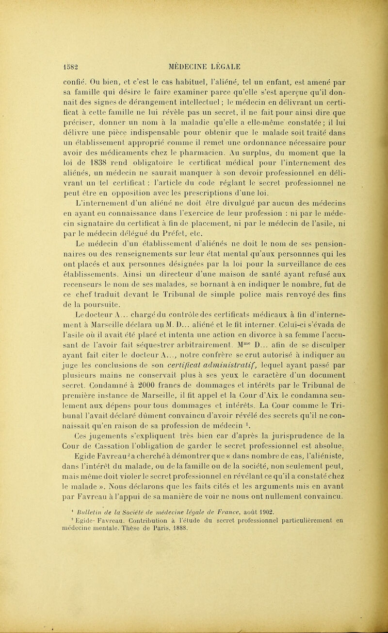 confié. Ou bien, et c'est le cas habituel, l'aliéné, tel un enfant, est amené par sa famille qui désire le faire examiner parce qu'elle s'est aperçue qu'il don- nait des signes de dérangement intellectael ; le médecin en délivrant un certi- ficat à cette famille ne lui révèle pas un secret, il ne fait pour ainsi dire que préciser, donner un nom à la maladie qu'elle a elle-même constatée; il lui délivre une pièce indispensable pour obtenir que le malade soit traité dans un établissement approprié comme il remet une ordonnance nécessaire pour avoir des médicaments chez le pharmacien. Au surplus, du moment que la loi de 1838 rend obligatoire le certificat médical pour l'internement des aliénés, un médecin ne saurait manquer à son devoir professionnel en déli- vrant un tel certificat: l'article du code réglant le secret professionnel ne peut être en opposition avec les prescriptions d'une loi. L'internement d'un aliéné ne doit être divulgué par aucun des médecins en ayant eu connaissance dans l'exercice de leur profession : ni par le méde- cin signataire du certificat à fin de placement, ni par le médecin de l'asile, ni par le médecin délégué du Préfet, etc. Le médecin d'un établissement d'aliénés ne doit le nom de ses pension- naires ou des renseignements sur leur état mental qu'aux persounnes qui les ont placés et aux personnes désignées par la loi pour la surveillance de ces établissements. Ainsi un directeur d'une maison de santé ayant refusé aux recenseurs le nom de ses malades, se bornant à en indiquer le nombre, fut de ce chef traduit devant le Tribunal de simple police mais renvoyé des fins de la poursuite. Ledocteur A... chargédu contrôledes certificats médicaux à fin d'interne- ment à Marseille déclara upM. D... aliéné et le fit interner. Celui-ci s'évada de l'asile oii il avait été placé et intenta une action en divorce à sa femme l'accu- sant de l'avoir fait séquestrer arbitrairement. M^'' D... afin de se disculper ayant fait citer le docteur A..., notre confrère se crut autorisé à indiquer au juge les conclusions de son certificat administratif, lequel ayant passé par plusieurs mains ne conservait plus à ses yeux le caractère d'un document secret. Condamné à 2000 francs de dommages et intérêts par le Tribunal de première instance de Marseille, il fit appel et la Cour d'Aix le condamna seu- lement aux dépens pour tous dommages et intérêts. La Cour comme le Tri- bunal l'avait déclaré dûment convaincu d'avoir révélé des secrets qu'il ne con- naissait qu'en raison de sa profession de médecin ^ Ces jugements s'expliquent très bien car d'après la jurisprudence de la Cour de Cassation l'obligation de garder le secret professionnel est absolue. Egide Favreau-a cherché à démontrer que « dans nombre de cas, l'aliéniste, dans l'intérêt du malade, ou de la famille ou de la société, non seulement peut, mais même doit violer le secret professionnel en révélant ce qu'il a constaté chez le malade ». Nous déclarons que les faits cités et les arguments mis en avant par Favreau à l'appui de sa manière de voir ne nous ont nullement convaincu. ' Bulletin de la Société de médecine légale de France, août 1902. - Egide- Favreaa. Contribution à l'étude du secret professionnel particulièrement en médecine mentale. Thèse de Paris, 1888.