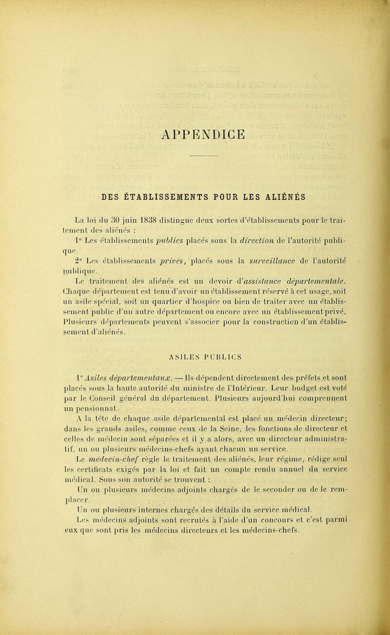 APPENDICE DES ÉTABLISSEMENTS POUR LES ALIÉNÉS La loi du 30 juin 1838 distingue deux sortes d'e'tablissements pour le trai- tement des aliéne's : 1° Les e'tablissements publics placés sous la direction de l'autorité publi- que. 2° Les établissements privés, placés sous la surveillance de l'autorité publique. Le traitement des aliénés est un devoir A'assistance départementale. Chaque département est tenu d'avoir un établissement réservé h, cet usage, soit un asile spécial, soit un quartier d'hospice ou bien de traiter avec un établis- sement public d'un autre département ou encore avec un établissement privé. Plusieurs départements peuvent s'associer pour la construction d'un établis- sement d'aliénés. ASILES PUBLICS '\.° Asiles départementaux. — Ils dépendent directement des préfets et sont placés sous la haute autorité du ministre de l'Intérieur. Leur budget est voté par le Conseil général du département. Plusieurs aujourd'hui comprennent un pensionnat. A la tète de chaque asile départemental est placé un médecin directeur; dans les grands asiles, comme ceux de la Seine, les fonctions de directeur et celles de médecin sont séparées et il y a alors, avec un directeur administra- tif, un ou plusieurs médecins-chefs ayant chacun un service. Le médecin-chef règle le traitement des aliénés, leur régime, rédige seul les certificats exigés par la loi et fait un compte rendu annuel du service médical. Sous son autorité se trouvent : Un ou plusieurs médecins adjoints chargés de le seconder ou de le rem- placer. Un ou plusieurs internes chargés des détails du service médical. Les médecins adjoints sont recrutés à l'aide d'un concours et c'est parmi eux que sont pris les médecins directeurs et les médecins-chefs.