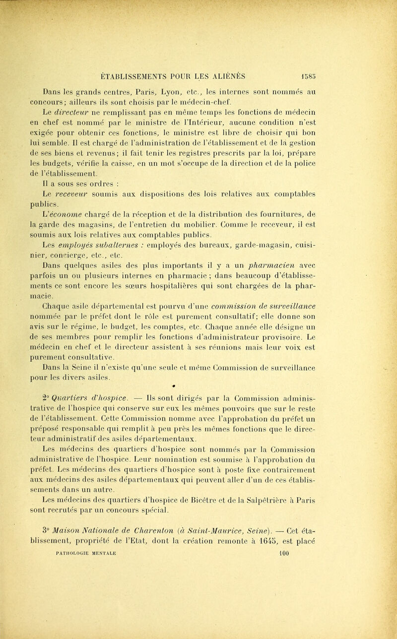 Dans les grands centres, Paris, Lyon, etc., les internes sont nommés au concours; ailleurs ils sont choisis par le médecin-chef. Le directeicr ne remplissant pas en même temps les fonctions de médecin en chef est nommé par le ministre de l'Intérieur, aucune condition n'est exigée pour obtenir ces fonctions, le ministre est libre de choisir qui bon lui semble. Il est chargé de l'administration de l'établissement et de là gestion de ses biens et revenus; il fait tenir les registres prescrits par la loi, prépare les budgets, vérifie la caisse, en un mot s'occupe de la direction et de la police de l'établissement. Il a sous ses ordres : Le receveur soumis aux dispositions des lois relatives aux comptables publics. L'économe chargé de la réception et de la distribution des fournitures, de la garde des magasins, de l'entretien du mobilier. Comme le receveur, il est soumis aux lois relatives aux comptables publics. Les employés subalternes : employés des bureaux, garde-magasin, cuisi- nier, concierge, etc., etc. Dans quelques asiles des plus importants il y a un pharmacien avec parfois un ou plusieurs internes en pharmacie ; dans beaucoup d'établisse- ments ce sont encore les sœurs hospitalières qui sont chargées de la phar- macie. Chaque asile départemental est pourvu d'une commission de surveillance nommée par le préfet dont le rôle est purement consultatif; elle donne son avis sur le régime, le budget, les comptes, etc. Chaque année elle désigne un de ses membres pour remplir les fonctions d'administrateur provisoire. Le médecin en chef et le directeur assistent à ses réunions mais leur voix est purement consultative. Dans la Seine il n'existe qu'une seule et même Commission de surveillance pour les divers asiles. 2° Quartiers d'hospice. — Ils sont dirigés par la Commission adminis- trative de l'hospice qui conserve sur eux les mêmes pouvoirs que sur le reste de l'établissement. Cette Commission nomme avec l'approbation du préfet un préposé responsable qui remplit à peu près les mêmes fonctions que le direc- teur administratif des asiles départementaux. Les médecins des quartiers d'hospice sont nommés par la Commission administrative de l'hospice. Leur nomination est soumise à l'approbation du préfet. Les médecins des quartiers d'hospice sont à poste fixe contrairement aux médecins des asiles départementaux qui peuvent aller d'un de ces établis- sements dans un autre. Les médecins des quartiers d'hospice de Bicètre et de la Salpêtrière à Paris sont recrutés par un concours spécial. 3° Maison Nationale de Charenton (à Saint-Maurice, Seine). —• Cet éta- blissement, propriété de l'Etat, dont la création remonte à 1645, est placé PATHOLOGIE MENT.\LE 100