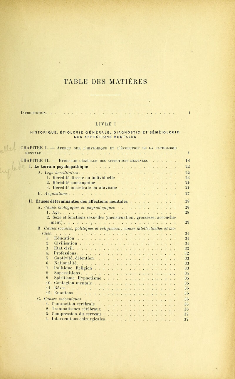 TABLE DES MATIÈRES Introduction i LIVRE I ' HISTORIQUE, ÉTIOLOGIE GÉNÉRALE, DIAGNOSTIC ET SÉIVIÉIOLOGIE DES AFFECTIONS MENTALES CHAPITRE I. •— Aperçu sur l'historique et levolution de la pathologie MENTALE 1 CHAPITRE II. — Etiologie générale des affections mentales 18 I. Le terrain psychopathique 22 A. Legs héréditaires 22 1. Hérédité directe ou individuelle 23 2. Hérédité consanguine 24 3. Hérédité ancestrale ou atavisme . 24 B. Acquisitions 27 II. Causes déterminantes des affections mentales 28 A. Causes biologiques et physiologiques 28 1. Age 28 2. Sexe et fonctions sexuelles (menstruation, grossesse, accouche- ment) 29 B. Causes sociales, politiques et religieuses ; causes intellectuelles et mo- rales 31 1. Education 31 2. Civilisation 31 3. Etat civil 32 4. Professions 32 0. Captivité, détention 33 6. Nationalité 33 7. Politique. Religion 33 8. Superstitions 34 9. Spii-itisme. Hypnotisme 35 10. Contagion mentale 35 11. Rêves 35 12. Emotions 36 C. Causes mécaniques 36 1. Commotion cérébrale 36 2. Traumatismes cérébraux 36 3. Compression du cerveau 37 4. Interventions chirurgicales 37