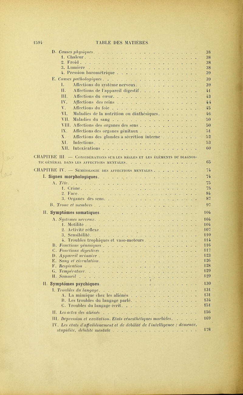 D. Causes physiques 38 1. Clmleur 38 2. Froid 38 3. Lumière 38 4. Pression barométrique 39 ^. Causes pathologiques ■ 39 L Affections du sj'stème nerveux 39 IL Affections de l'appareil digestif 41 III. Affections du cœur 43 lY. Affections des reins 44 V. Affections du foie 4b VI. Maladies de la nutrition ou diathésiques 46 YII. Maladies du sang 50 VIII. Affections des organes des sens 50 IX. Affections des organes génitaux 51 X. Affections des glandes à sécrétion interne 52 XI. Infections 53 XII. Intoxications 60 CHAPITRE III. — Considérations SUR LES règles et les éléments du diagnos- tic GÉNÉRAL DANS LES AFFECTIONS MENTALES 65 CHAPITRE IV. — Séméiologie des affections mentales 74 I. Signes morphologiques . 74 A. Tèle 75 1. Crâne 75 2. Face 84 3. Organes des sens 87 B. Tronc et memhyes 97 II. Symptômes somatiques 104 A. Systèmes nerveux 104 1. Motilité 104 2. Activité réflexe 107 3. Sensibilité 110 4. Troubles trophiques et vaso-moteurs 114 B. Fonctions génésiques 116 C Fondions digeslives 117 D. Appareil urinaire 123 E. Sang et circulation 126 F. Respiration 128 G. Température 129 H. Sommeil . 129 IL Symptômes psychiques 130 I. Troubles du langage 131 A. La mimique chez les aliénés 131 B. Les troubles du langage parlé 134 C. Troubles du langage écrit 151 IL Les actes des aliénés 156 III. Dépression et excitation. Etats cénesthéliques morbides 169 IV. Les états d'affaiblissement et de débilité de l'intelligence : démence, stupidité, débilité mentale 178