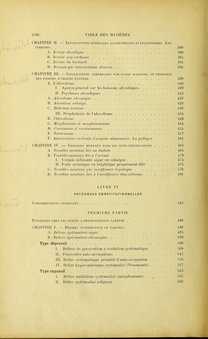 CHAPITRE II. •— Intoxications GÉNÉRALES accidenteli.es ET TRANSITOIRES. Les IVRESSES  380 A. Ivresse alcoolique. 380 B. Ivresse oxy-carbonée 385 C. Ivresse du hachisch 391 D. Ivresses par inloxications diverses 394 CHAPITRE m. — Intoxications cérébrales par usage habituel et prolongé DES poisons d'origine EXTERNE 400 A. L'alcoolisme 400 I. Aperçu général sur les boissons alcooliques 400 II. Psychoses alcooliques 423 A. Alcoolisme chronique 423 B. Alcoolisne subaigu 426 C. Délirium tremens 429 III. Prophylaxie de l'alcoolisme 434 B. Chloralisme 440 G. Morphinisme et morphinomanie 444 D. Cocaïnisme et cocainomanic 454 E. Saturnisme 457 F. Intoxication cérébrale d'origine alimentaire. La pellagre 461 CHAPITRE IV. — Troubles mentaux dans les auto-intoxications 465 A. Troubles mentaux liés au diabète 465 B. Troubles'mentaux liés à l'urémie 470 I. Urémie délirante aiguë ou subaiguë 474 II. Folie urémique ou brightique proprement dite 475 G. Troubles mentaux par insuffisance hépatique 478 D. Troubles mentaux liés à l'insuffisance thyroïdienne. . 481 LIVRE IV psychoses constitutionnelles Considérations générales 483 PREMIÈRE PARTIE Psychoses chez les su.)ets a prédisposition latente 488 CHAPITRE 1. — Déuires systématisés ou partiels 488 A. Délires systématisés aigus 495 B. Délires systématisés chroniques 508 Type dépressif KOS I. Délires de persécution à évolution systématique 508 II. Persécutés auto-accusateurs 547 III. Délire systématique primitif d'auto-accusation 556 IV. Délire hypocondriaque systématisé (Nosomanie) ...... 557 Type expansif 563 I. Délire ambitieux systématisé (mégalomanie) . 56o II. Délire systématisé religieux 568