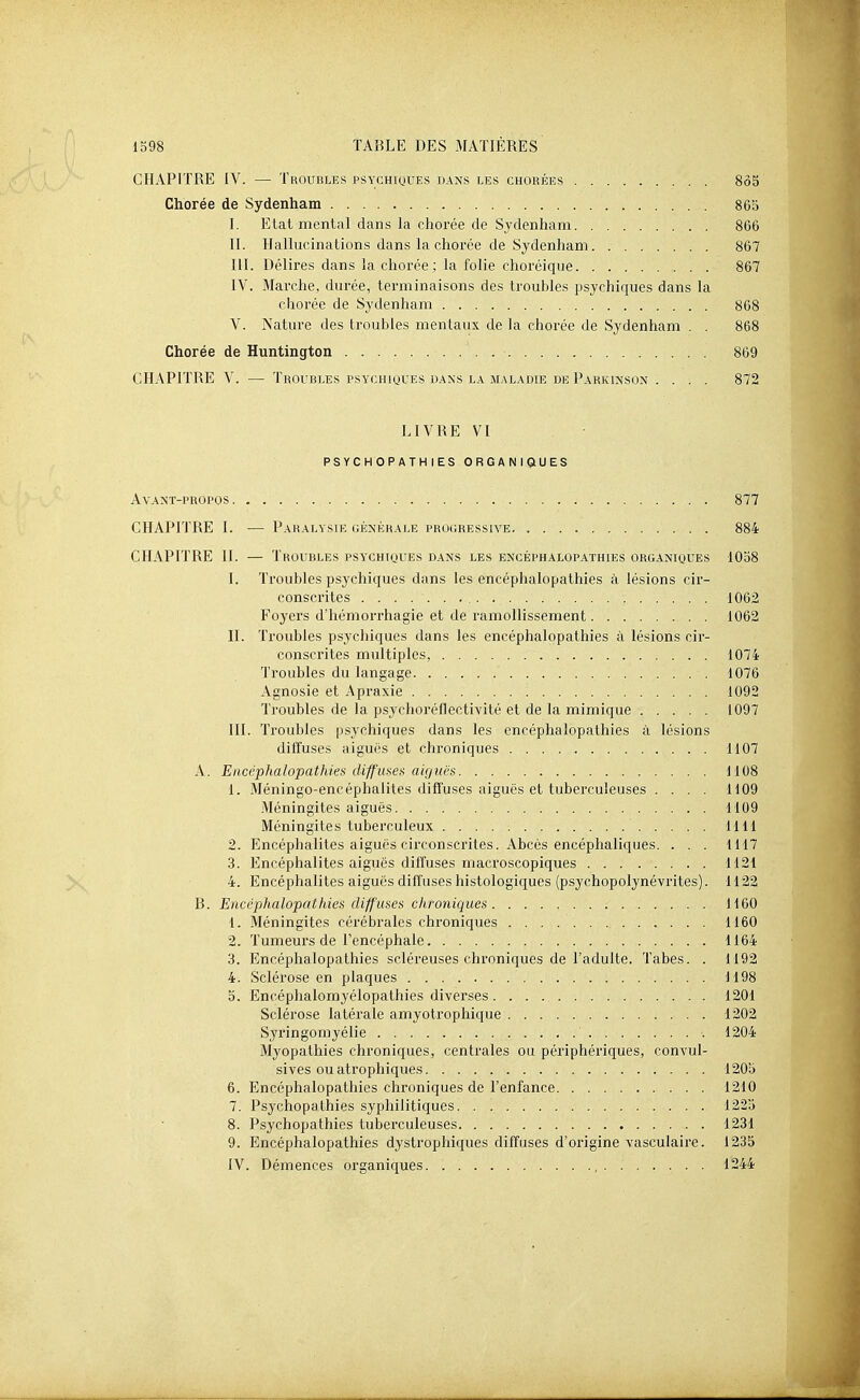 CFIAPITRE IV. — Troubles psychiques dans les chorées 8ô5 Chorée de Sydenham 865 I. Etat mental dans la chorée de Sydenham 866 II. Hallucinations dans la chorée de Sydenham 867 III. Délires dans la chorée ; la folie choréique 867 IV. Marche, durée, terminaisons des troubles psychiques dans la chorée de Sydenham 868 V. Nature des troubles mentaux de la chorée de Sydenham . . 868 Chorée de Huntington 869 CHAPITRE V. — Troubles psychioues bans la maladie de Parkinson .... 872 LIVRE VI PSYCHOPATHIES ORGANIQUES AvANT-PROPOS 877 CHAPITRE I. — Paralysie (iÉ^'^îRALE progressive 884 CHAPITRE II. — Troubles psychiques dans les encéphalopathies organiques 10o8 I. Troubles psychiques dans les encéphalopathies à lésions cir- conscrites 1062 Foyers d'hémorrhagie et de ramollissement 1062 II. Troubles psychiques dans les encéphalopathies à lésions cir- conscrites multiples, 1074 Troubles du langage 1076 Agnosie et Apraxie 1092 Troubles de la psychoréflectivité et de la mimique 1097 III. Troubles psychiques dans les encéphalopathies à lésions diffuses aiguës et chroniques 1107 A. Encéphalopathies diff'meti aiguës 1108 1. Méningo-encéphalites diffuses aiguës et tuberculeuses .... 1109 Méningites aiguës 1109 Méningites tuberculeux UU 2. Encéphalites aiguës circonscrites. Abcès encéphaliques. . . . 1117 3. Encéphalites aiguës diffuses macroscopiques 1121 4. Encéphalites aiguës diffuses histologiques (psychopolynévrites). 1122 B. Encéphalopathies diffuses chroniques 1160 1. Méningites cérébrales chroniques 1160 2. Tumeurs de l'encéphale 1164 3. Encéphalopathies scléreuses chroniques de l'adulte. Tabès. . 1192 4. Sclérose en plaques 1198 0. Encéphalomyélopathies diverses 1201 Sclérose latérale amyotrophique 1202 Syringomyélie 1204 Myopathies chroniques, centrales ou périphériques, convul- sives ou atrophiques 1205 6. Encéphalopathies chroniques de l'enfance 1210 7. Psychopalhies syphilitiques. . 1225 8. Psychopathies tuberculeuses 1231 9. Encéphalopathies dystrophiques diffuses d'origine vasculaire. 1235 IV. Démences organiques , 1244