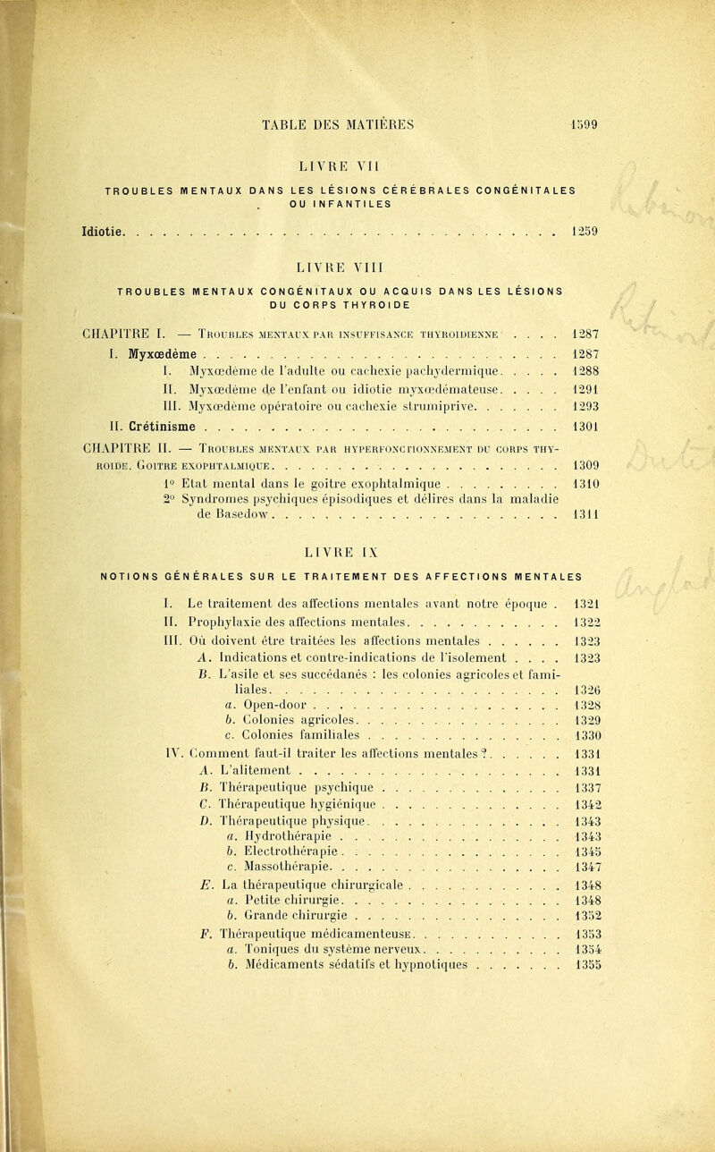 LIVRE VII TROUBLES MENTAUX DANS LES LÉSIONS CÉRÉBRALES CONGÉNITALES OU INFANTILES Idiotie 1259 LIVRE VIII TROUBLES MENTAUX CONGÉNITAUX OU ACQUIS DANS LES LÉSIONS DU CORPS THYROÏDE CHAPITRE I. — Troubles MENTAUX PAR INSUFFISANCE thyroïdienne' .... 1287 I. Myxœdème 1287 I. Myxœdème de l'adulte ou cachexie pachydermique 1288 II. Myxœdème de l'enfant ou idiotie myxœdémateuse 1291 III. Myxœdème opératoire ou cachexie slrumiprive 1293 IL Crétinisme 1301 CHAPITRE II. — Troubles mkntaux par HYPERFONcriONNEMENT du corps thy'- ROiDE. Goitre EXOPHTALMIQUE , 1309 1° Etal mental dans le goitre exophtalmique 1310 2° Syndromes psychiques épisodiques et délires dans la maladie de Basedow 1311 LIVRE I.X NOTIONS GÉNÉRALES SUR LE TRAITEMENT DES AFFECTIONS MENTALES I. Le tiaitement des affections mentales avant notre époque . 1321 II. Prophylaxie des affections mentales 1322 III. Où doivent être traitées les affections mentales 1323 A. Indications et contre-indications de l'isolement .... 1323 B. L'asile et ses succédanés : les colonies agricoles et fami- liales 1326 a. Open-door 1328 b. Colonies agricoles 1329 c. Colonies familiales 1330 IV. Gomment faut-il ti'aiter les affections mentales? 1331 A. L'alitement 1331 B. Thérapeutique psychique 1337 C Thérapeutique hygiénique 1342 D. Thérapeutique physique 1343 a. Hydrothérapie 1343 b. Electrothérapie. 1343 c. Massothérapie 1347 E. La thérapeutique chirurgicale , 1348 a. Petite chirui'gie 1348 b. Grande chirurgie 1352 F. Thérapeutique médicamenteusE 1333 a. Toniques du système nerveux 1334 6. Médicaments sédatifs et hypnotiques 1355