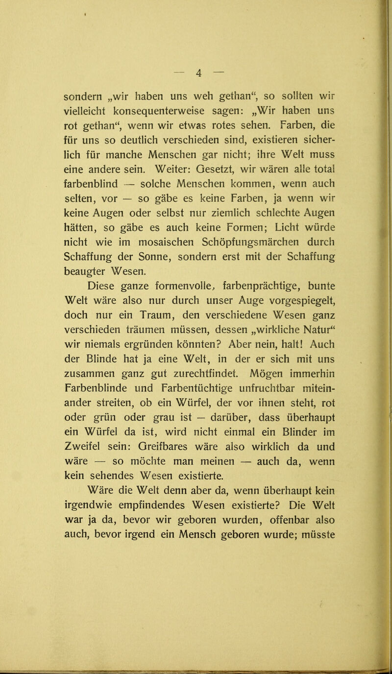 sondern „wir haben uns weh gethan, so sollten wir vielleicht konsequenterweise sagen: „Wir haben uns rot gethan, wenn wir etwas rotes sehen. Farben, die für uns so deutlich verschieden sind, existieren sicher- lich für manche Menschen gar nicht; ihre Welt muss eine andere sein. Weiter: Gesetzt, wir wären alle total farbenblind — solche Menschen kommen, wenn auch selten, vor — so gäbe es keine Farben, ja wenn wir keine Augen oder selbst nur ziemlich schlechte Augen hätten, so gäbe es auch keine Formen; Licht würde nicht wie im mosaischen Schöpfungsmärchen durch Schaffung der Sonne, sondern erst mit der Schaffung beäugter Wesen. Diese ganze formenvolle, farbenprächtige, bunte Welt wäre also nur durch unser Auge vorgespiegelt, doch nur ein Traum, den verschiedene Wesen ganz verschieden träumen müssen, dessen „wirkliche Natur wir niemals ergründen könnten? Aber nein, halt! Auch der Blinde hat ja eine Welt, in der er sich mit uns zusammen ganz gut zurechtfindet. Mögen immerhin Farbenblinde und Farbentüchtige unfruchtbar mitein- ander streiten, ob ein Würfel, der vor ihnen steht, rot oder grün oder grau ist — darüber, dass überhaupt ein Würfel da ist, wird nicht einmal ein Blinder im Zweifel sein: Greifbares wäre also wirklich da und wäre — so möchte man meinen — auch da, wenn kein sehendes Wesen existierte. Wäre die Welt denn aber da, wenn überhaupt kein irgendwie empfindendes Wesen existierte? Die Welt war ja da, bevor wir geboren wurden, offenbar also auch, bevor irgend ein Mensch geboren wurde; müsste