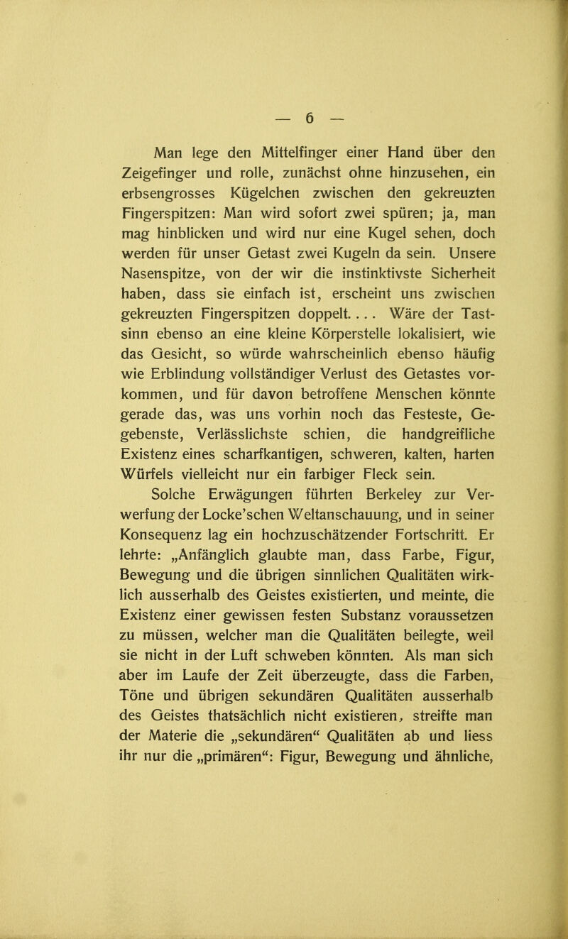 Man lege den Mittelfinger einer Hand über den Zeigefinger und rolle, zunächst ohne hinzusehen, ein erbsengrosses Kügelchen zwischen den gekreuzten Fingerspitzen: Man wird sofort zwei spüren; ja, man mag hinblicken und wird nur eine Kugel sehen, doch werden für unser Getast zwei Kugeln da sein. Unsere Nasenspitze, von der wir die instinktivste Sicherheit haben, dass sie einfach ist, erscheint uns zwischen gekreuzten Fingerspitzen doppelt.... Wäre der Tast- sinn ebenso an eine kleine Körperstelle lokalisiert, wie das Gesicht, so würde wahrscheinlich ebenso häufig wie Erblindung vollständiger Verlust des Getastes vor- kommen, und für davon betroffene Menschen könnte gerade das, was uns vorhin noch das Festeste, Ge- gebenste, Verlässlichste schien, die handgreifliche Existenz eines scharfkantigen, schweren, kalten, harten Würfels vielleicht nur ein farbiger Fleck sein. Solche Erwägungen führten Berkeley zur Ver- werfung der Locke'schen Weltanschauung, und in seiner Konsequenz lag ein hochzuschätzender Fortschritt. Er lehrte: „Anfänglich glaubte man, dass Farbe, Figur, Bewegung und die übrigen sinnlichen Qualitäten wirk- lich ausserhalb des Geistes existierten, und meinte, die Existenz einer gewissen festen Substanz voraussetzen zu müssen, welcher man die Qualitäten beilegte, weil sie nicht in der Luft schweben könnten. Als man sich aber im Laufe der Zeit überzeugte, dass die Farben, Töne und übrigen sekundären Qualitäten ausserhalb des Geistes thatsächlich nicht existieren, streifte man der Materie die „sekundären Qualitäten ab und liess ihr nur die „primären: Figur, Bewegung und ähnliche,