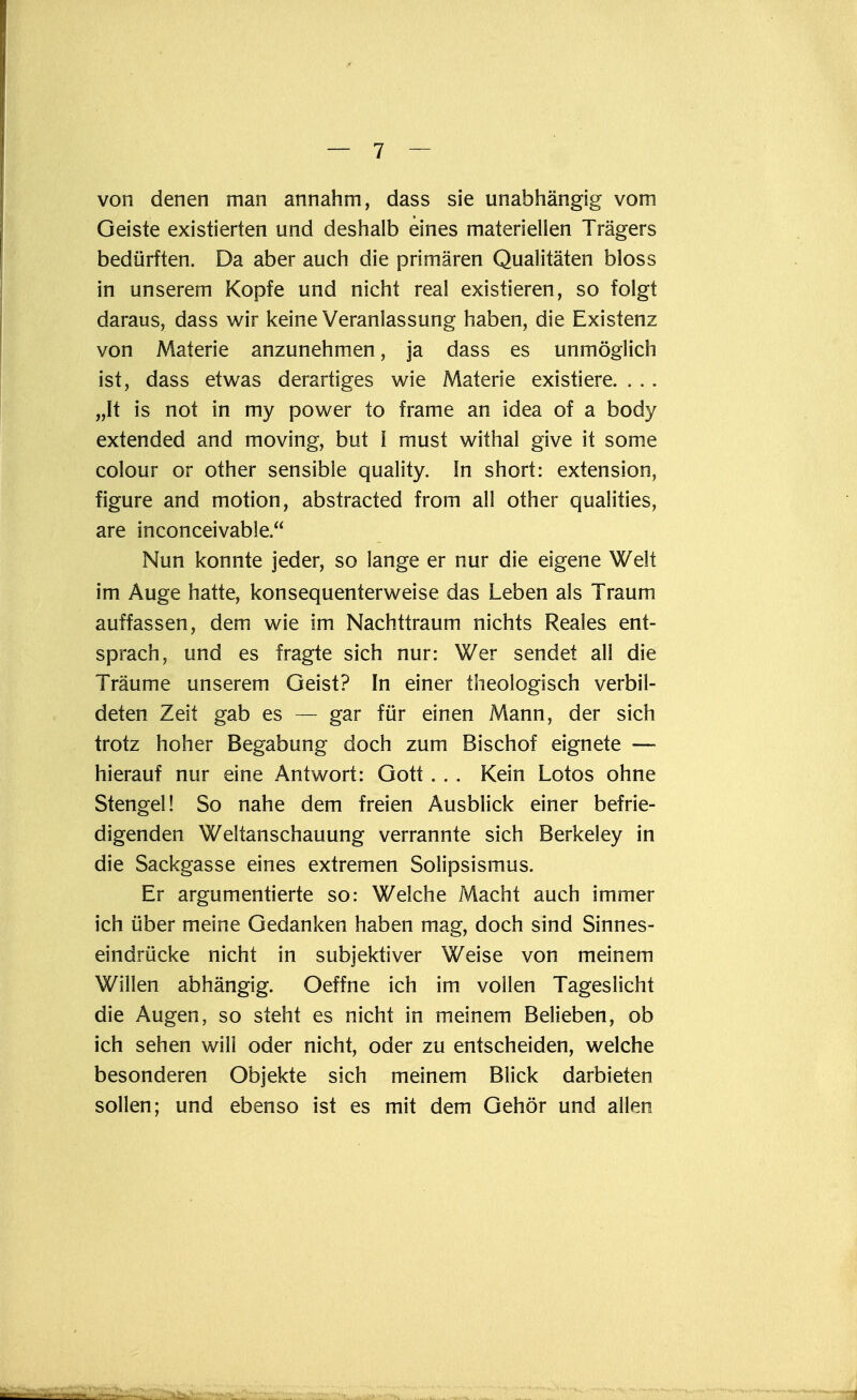 von denen man annahm, dass sie unabhängig vom Geiste existierten und deshalb eines materiellen Trägers bedürften. Da aber auch die primären Qualitäten bloss in unserem Kopfe und nicht real existieren, so folgt daraus, dass wir keine Veranlassung haben, die Existenz von Materie anzunehmen, ja dass es unmöglich ist, dass etwas derartiges wie Materie existiere. . . . „It is not in my power to frame an idea of a body extended and moving, but l must withal give it some colour or other sensible quality. In short: extension, figure and motion, abstracted from all other qualities, are inconceivable. Nun konnte jeder, so lange er nur die eigene Welt im Auge hatte, konsequenterweise das Leben als Traum auffassen, dem wie im Nachttraum nichts Reales ent- sprach, und es fragte sich nur: Wer sendet all die Träume unserem Geist? In einer theologisch verbil- deten Zeit gab es — gar für einen Mann, der sich trotz hoher Begabung doch zum Bischof eignete — hierauf nur eine Antwort: Gott . . . Kein Lotos ohne Stengel! So nahe dem freien Ausblick einer befrie- digenden Weltanschauung verrannte sich Berkeley in die Sackgasse eines extremen Solipsismus. Er argumentierte so: Welche Macht auch immer ich über meine Gedanken haben mag, doch sind Sinnes- eindrücke nicht in subjektiver Weise von meinem Willen abhängig. Oeffne ich im vollen Tageslicht die Augen, so steht es nicht in meinem Belieben, ob ich sehen will oder nicht, oder zu entscheiden, welche besonderen Objekte sich meinem Blick darbieten sollen; und ebenso ist es mit dem Gehör und allen