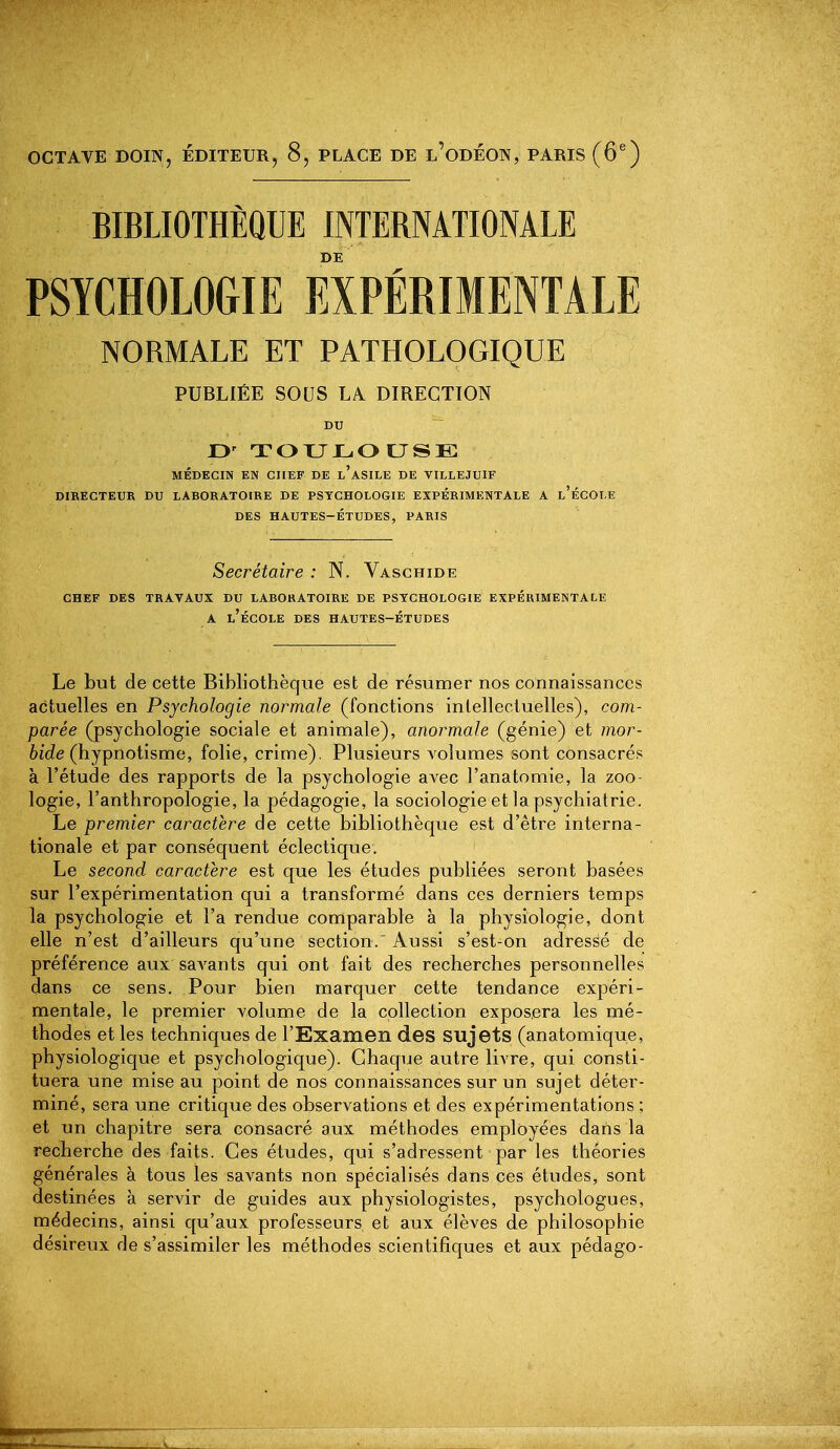 OCTAVE DOIN, ÉDITEUR, 8, PLACE DE l'odÉON, PARIS (6®) BIBLIOTHÈQUE INTERNATIONALE DE PSYCHOLOGIE EXPÉRIMENTALE NORMALE ET PATHOLOGIQUE PUBLIÉE SOUS LA DIRECTION DU 13' TOTJLOUSK MÉDKCIN EN CHEF DE l'aSILE DE VILLEJUIF DIRECTEUR DU LABORATOIRE DE PSYCHOLOGIE EXPÉRIMENTALE A l'ÉCOLE DES HAUTES-ÉTUDES, PARIS Secrétaire : N. Vaschide CHEF DES TRAVAUX DU LABORATOIRE DE PSYCHOLOGIE EXPÉRIMENTALE A l'école des hautes-Études Le but de cette Bibliothèque est de résumer nos connaissances actuelles en Psychologie normale (fonctions intellectuelles), com- parée (psychologie sociale et animale), anormale (génie) et /nor- 6fc?e (hypnotisme, folie, crime). Plusieurs volumes sont consacrés à l'étude des rapports de la psychologie avec l'anatomie, la zoo- logie, l'anthropologie, la pédagogie, la sociologie et la psychiatrie. Le premier caractère de cette bibliothèque est d'être interna- tionale et par conséquent éclectique. Le second caractère est que les études publiées seront basées sur l'expérimentation qui a transformé dans ces derniers temps la psychologie et l'a rendue comparable a la physiologie, dont elle n'est d'ailleurs qu'une section. Aussi s'est-on adressé de préférence aux saA^ants qui ont fait des recherches personnelles dans ce sens. Pour bien marquer cette tendance expéri- mentale, le premier volume de la collection exposera les mé- thodes et les techniques de l'Examen des sujets (anatomique, physiologique et psychologique). Chaque autre livre, qui consti- tuera une mise au point de nos connaissances sur un sujet déter- miné, sera une critique des observations et des expérimentations ; et un chapitre sera consacré aux méthodes employées dans la recherche des faits. Ces études, qui s'adressent par les théories générales à tous les savants non spécialisés dans ces études, sont destinées à servir de guides aux physiologistes, psychologues, médecins, ainsi qu'aux professeurs et aux élèves de philosophie désireux de s'assimiler les méthodes scientifiques et aux pédago-