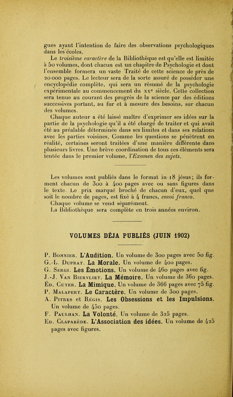 gues ayant l'intention de faire des observations psychologiques dans les'écoles. Le troisième caractère de la Bibliothèque est qu'elle est limitée à 5o volumes, dont chacun est un chapitre de Psychologie et dont l'ensemble formera un vaste Traité de cette science de près de 20 000 pages. Le lecteur sera de la sorte assuré de posséder une encyclopédie complète, qui sera un résumé de la psychologie expérimentale au commencement du xx^ siècle. Cette collection sera tenue au courant des progrès de la science par des éditions successives portant, au fur et à mesure des besoins, sur chacun des volumes. Chaque auteur a été laissé maître d'exprimer ses idées sur la partie de la psychologie qu'il a été chargé de traiter et qui avait été au préalable déterminée dans ses limites et dans ses relations avec les parties voisines. Comme les questions se pénètrent en réalité, certaines seront traitées d'une manière différente dans plusieurs livres. Une brève coordination de tous ces éléments sera tentée dans le premier volume, VExamen des sujets. Les volumes sont publiés dans le format in-18 jésus; ils for- ment chacun de 3oo à 4oo pages avec ou sans figures dans le texte. Le prix marqué broché de chacun d'eux, quel que soit le nombre de pages, est fixé à 4 francs, envoi franco. Chaque volume se vend séparément. La Bibliothèque sera complète en trois années environ. VOLUMES DÉJÀ PUBLIÉS (JUIN 1902) P. BoNNiER. L'Audition. Un volume de 3oo pages avec 5o fig. G.-L. DuPRAT. La Morale. Un volume de 4oo pages. G. Sergi. Les Émotions. Un volume de 460 pages avec fig. J.-J. Van Biervliet. La Mémoire. Un volume de 36o pages. Éd. Cuyer. La Mimique. Un volume de 366 pages avec 76 fig. P. Malapert. Le Caractère. Un volume de 3oo pages. A. Pitres et Régis. Les Obsessions et les Impulsions. Un volume de 45o pages. F. PaijLhan. La Volonté. Un volume de 325 pages. Ed. Glaparède. L'Association des idées. Un volume de 425 pages avec figures.