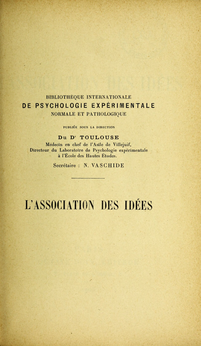 BIBLIOTHÈQUE INTERNATIONALE DE PSYCHOLOGIE EX PÉR I lYI EN TA L E NORMALE ET PATHOLOGIQUE PUBLIÉE SOUS LA DIRECTION Du TOULOUSE Médecin en chef de l'Asile de Villejuif, Directeur du Laboratoire de Psychologie expérimentale à l'École des Hautes Études. Secrétaire : N. VASCHIDE L'ASSOCIATION DES IDÉES