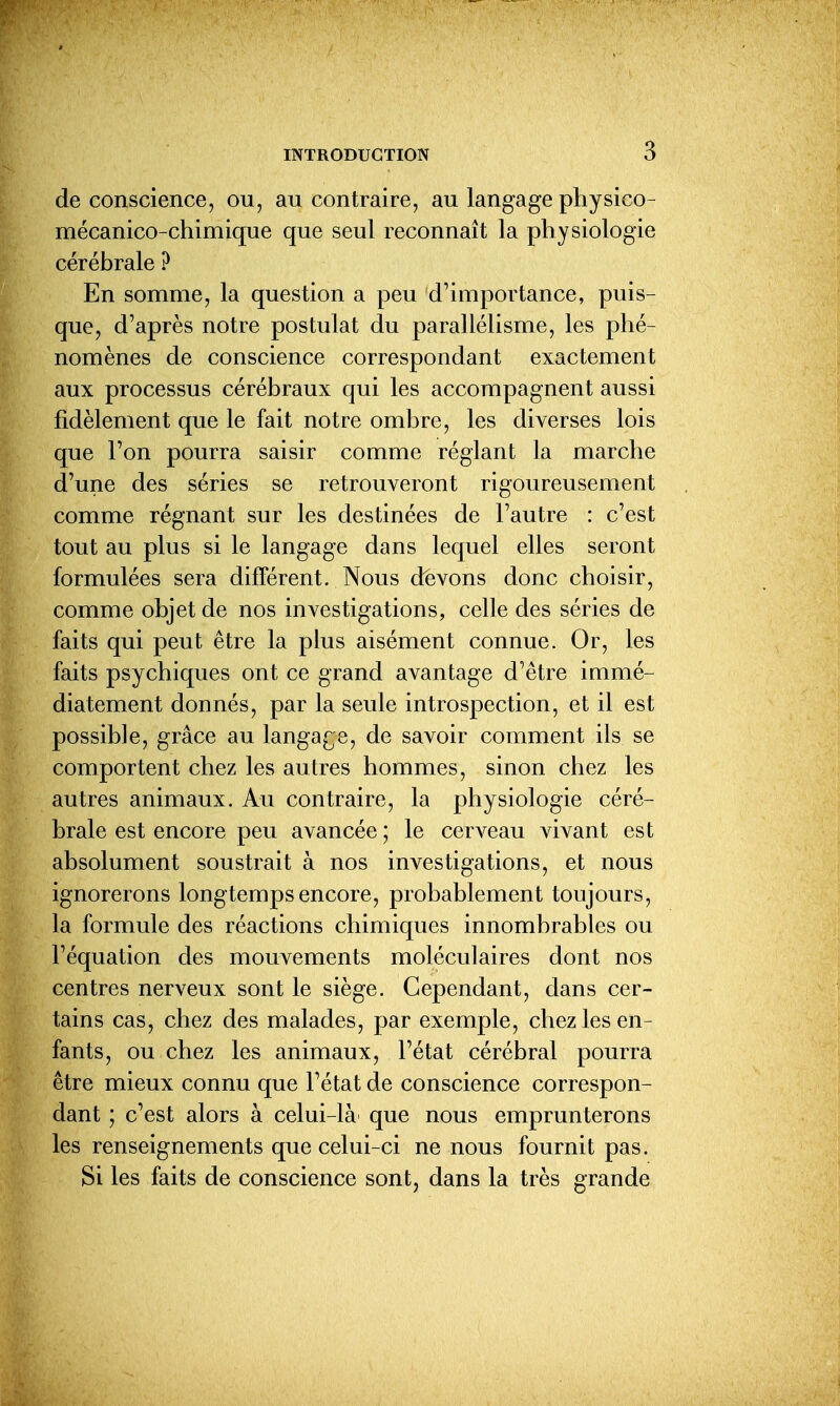 de conscience, ou, au contraire, au langage physico- mécanico-chimique que seul reconnaît la physiologie cérébrale ? En somme, la question a peu d'importance, puis- que, d'après notre postulat du parallélisme, les phé- nomènes de conscience correspondant exactement aux processus cérébraux qui les accompagnent aussi fidèlement que le fait notre ombre, les diverses lois que l'on pourra saisir comme réglant la marche d'une des séries se retrouveront rigoureusement comme régnant sur les destinées de l'autre : c'est tout au plus si le langage dans lequel elles seront formulées sera différent. Nous devons donc choisir, comme objet de nos investigations, celle des séries de faits qui peut être la plus aisément connue. Or, les faits psychiques ont ce grand avantage d'être immé- diatement donnés, par la seule introspection, et il est possible, grâce au langa£;e, de savoir comment ils se comportent chez les autres hommes, sinon chez les autres animaux. Au contraire, la physiologie céré- brale est encore peu avancée ; le cerveau vivant est absolument soustrait à nos investigations, et nous ignorerons longtemps encore, probablement toujours, la formule des réactions chimiques innombrables ou l'équation des mouvements moléculaires dont nos centres nerveux sont le siège. Cependant, dans cer- tains cas, chez des malades, par exemple, chez les en- fants, ou chez les animaux, l'état cérébral pourra être mieux connu que l'état de conscience correspon- dant ; c'est alors à celui-là que nous emprunterons les renseignements que celui-ci ne nous fournit pas. Si les faits de conscience sont, dans la très grande