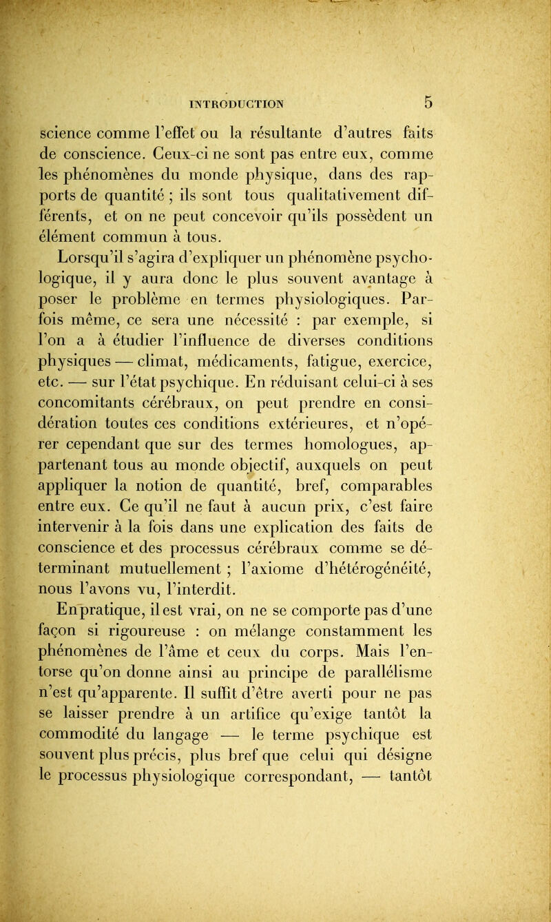 science comme l'effet ou la résultante d'autres faits de conscience. Ceux-ci ne sont pas entre eux, comme les phénomènes du monde physique, dans des rap- ports de quantité ; ils sont tous qualitativement dif- férents, et on ne peut concevoir qu'ils possèdent un élément commun à tous. Lorsqu'il s'agira d'expliquer un phénomène psycho- logique, il y aura donc le plus souvent avantage à poser le problème en termes physiologiques. Par- fois même, ce sera une nécessité : par exemple, si l'on a à étudier l'influence de diverses conditions physiques — climat, médicaments, fatigue, exercice, etc. — sur l'état psychique. En réduisant celui-ci à ses concomitants cérébraux, on peut prendre en consi- dération toutes ces conditions extérieures, et n'opé- rer cependant que sur des termes homologues, ap- partenant tous au monde objectif, auxquels on peut appliquer la notion de quantité, bref, comparables entre eux. Ce qu'il ne faut à aucun prix, c'est faire intervenir à la fois dans une explication des faits de conscience et des processus cérébraux comme se dé- terminant mutuellement ; l'axiome d'hétérogénéité, nous l'avons vu, l'interdit. Enpratique, il est vrai, on ne se comporte pas d'une façon si rigoureuse : on mélange constamment les phénomènes de l'âme et ceux du corps. Mais l'en- torse qu'on donne ainsi au principe de parallélisme n'est qu'apparente. Il suffit d'être averti pour ne pas se laisser prendre à un artifice qu'exige tantôt la commodité du langage — le terme psychique est souvent plus précis, plus bref que celui qui désigne le processus physiologique correspondant, — tantôt