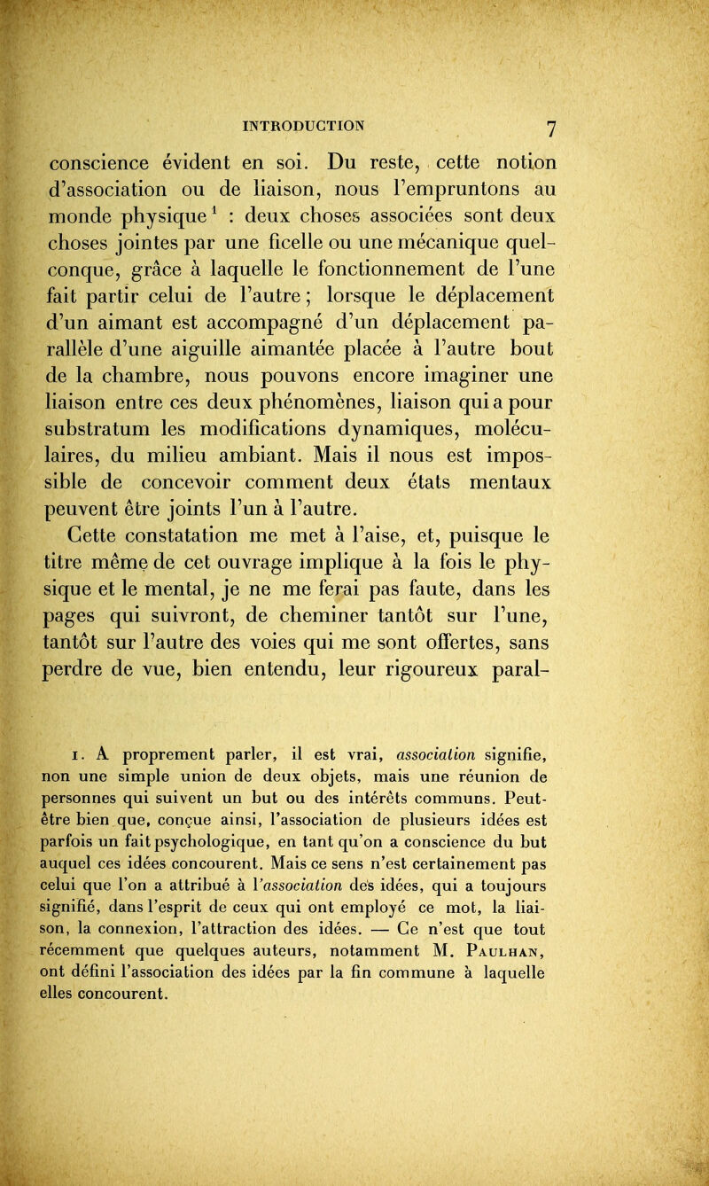 conscience évident en soi. Du reste, cette notion d'association ou de liaison, nous l'empruntons au monde physique ^ : deux choses associées sont deux choses jointes par une ficelle ou une mécanique quel- conque, grâce à laquelle le fonctionnement de l'une fait partir celui de l'autre ; lorsque le déplacement d'un aimant est accompagné d'un déplacement pa- rallèle d'une aiguille aimantée placée à l'autre bout de la chambre, nous pouvons encore imaginer une liaison entre ces deux phénomènes, liaison qui a pour substratum les modifications dynamiques, molécu- laires, du milieu ambiant. Mais il nous est impos- sible de concevoir comment deux états mentaux peuvent être joints l'un à l'autre. Cette constatation me met à l'aise, et, puisque le titre même de cet ouvrage implique à la fois le phy- sique et le mental, je ne me ferai pas faute, dans les pages qui suivront, de cheminer tantôt sur l'une, tantôt sur l'autre des voies qui me sont offertes, sans perdre de vue, bien entendu, leur rigoureux paral- I. A proprement parler, il est vrai, association signifie, non une simple union de deux objets, mais une réunion de personnes qui suivent un but ou des intérêts communs. Peut- être bien que, conçue ainsi, l'association de plusieurs idées est parfois un fait psychologique, en tant qu'on a conscience du but auquel ces idées concourent. Mais ce sens n'est certainement pas celui que l'on a attribué à Vassociation des idées, qui a toujours signifié, dans l'esprit de ceux qui ont employé ce mot, la liai- son, la connexion, l'attraction des idées. — Ce n'est que tout récemment que quelques auteurs, notamment M. Paulhan, ont défini l'association des idées par la fin commune à laquelle elles concourent.