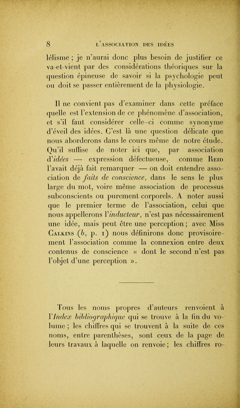 lélisme ; je n'aurai donc plus besoin de justifier ce va-et-vient par des considérations théoriques sur la question épineuse de savoir si la psychologie peut ou doit se passer entièrement de la physiologie. Il ne convient pas d'examiner dans cette préface quelle est l'extension de ce phénomène d'association, et s'il faut considérer celle-ci comme synonyme d'éveil des idées. C'est là une question délicate que nous aborderons dans le cours même de notre étude. Qu'il suffise de noter ici que, par association d''idées — expression défectueuse, comme Reid l'avait déjà fait remarquer — on doit entendre asso- ciation de faits de conscience, dans le sens le plus large du mot, voire même association de processus subconscients ou purement corporels. A noter aussi que le premier terme de l'association, celui que nous appellerons Vinducteur, n'est pas nécessairement une idée, mais peut être une perception ; avec Miss Galkins (h, p. i) nous définirons donc provisoire- ment l'association comme la connexion entre deux contenus de conscience (( dont le second n'est pas l'objet d'une perception ». Tous les noms propres d'auteurs renvoient à VIndex bibliographique qui se trouve à la fm du vo- lume ; les chiffres qui se trouvent à la suite de ces noms, entre parenthèses, sont ceux de la page de leurs travaux à laquelle on renvoie ; les chiffres ro-