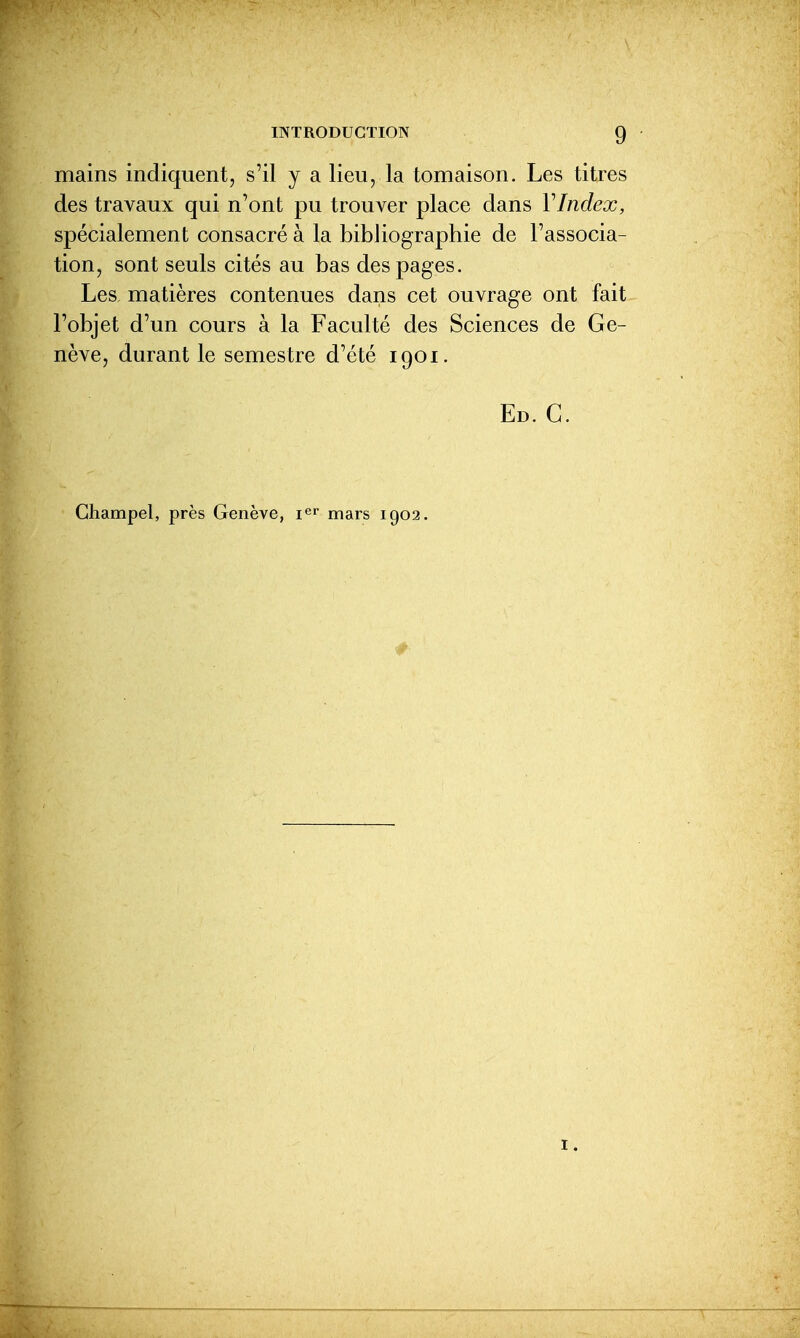 mains indiquent, s'il y a lieu, la tomaison. Les titres des travaux qui n'ont pu trouver place dans VIndex, spécialement consacré à la bibliographie de l'associa- tion, sont seuls cités au bas des pages. Les, matières contenues dans cet ouvrage ont fait l'objet d'un cours à la Faculté des Sciences de Ge- nève, durant le semestre d'été igoi. Ed. C. Ghampel, près Genève, mars igo2.