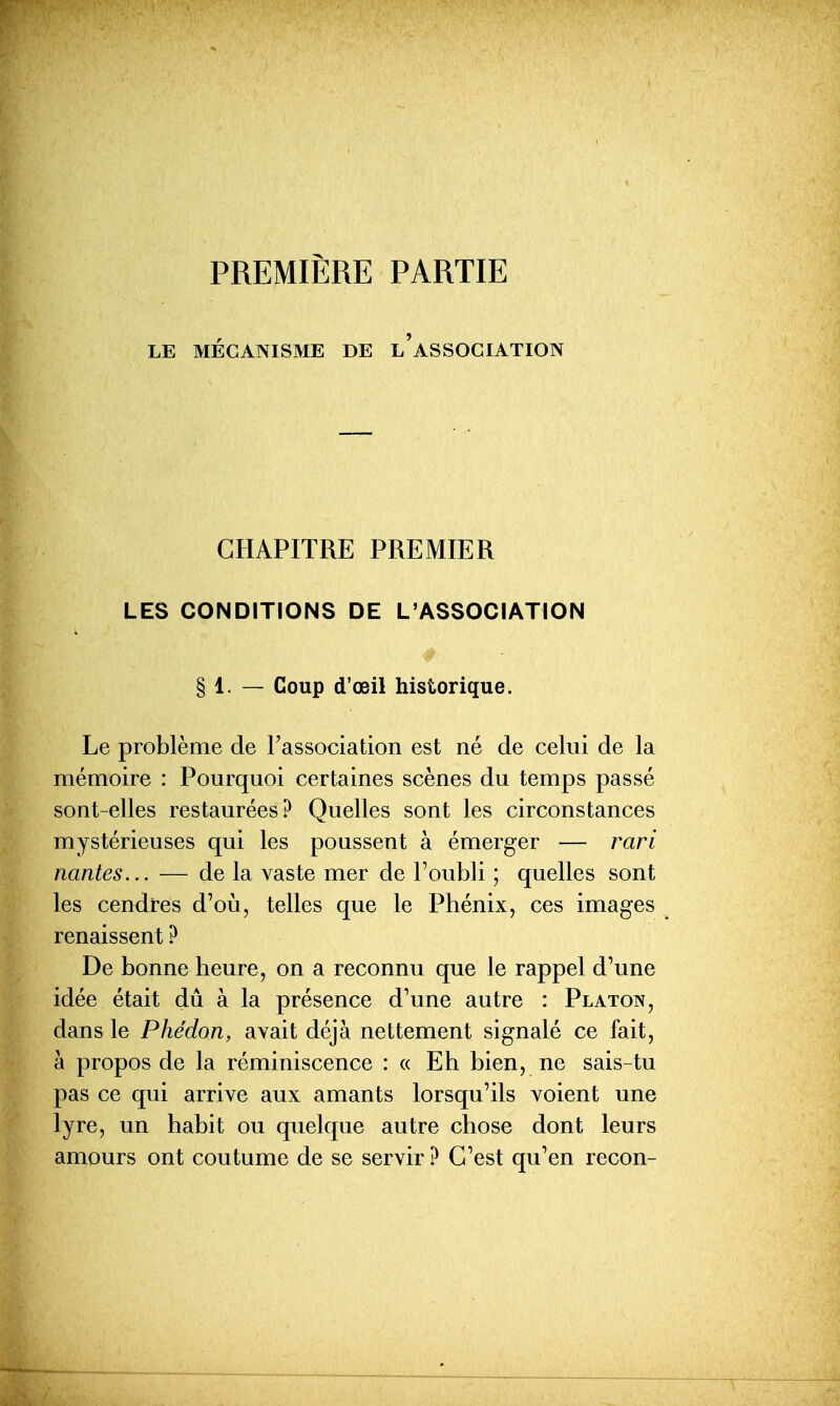 PREMIÈRE PARTIE LE MÉCANISME DE L ASSOCIATION CHAPITRE PREMIER LES CONDITIONS DE L'ASSOCIATION § 1. — Coup d'œil historique. Le problème de l'association est né de celui de la mémoire : Pourquoi certaines scènes du temps passé sont-elles restaurées? Quelles sont les circonstances mystérieuses qui les poussent à émerger — rari nantes... — de la vaste mer de l'oubli ; quelles sont les cendres d'où, telles que le Phénix, ces images renaissent ? De bonne heure, on a reconnu que le rappel d'une idée était dû à la présence d'une autre : Platon, dans le Phédon, avait déjà nettement signalé ce fait, à propos de la réminiscence : « Eh bien, ne sais-tu pas ce qui arrive aux amants lorsqu'ils voient une lyre, un habit ou quelque autre chose dont leurs amours ont coutume de se servir ? C'est qu'en recon-