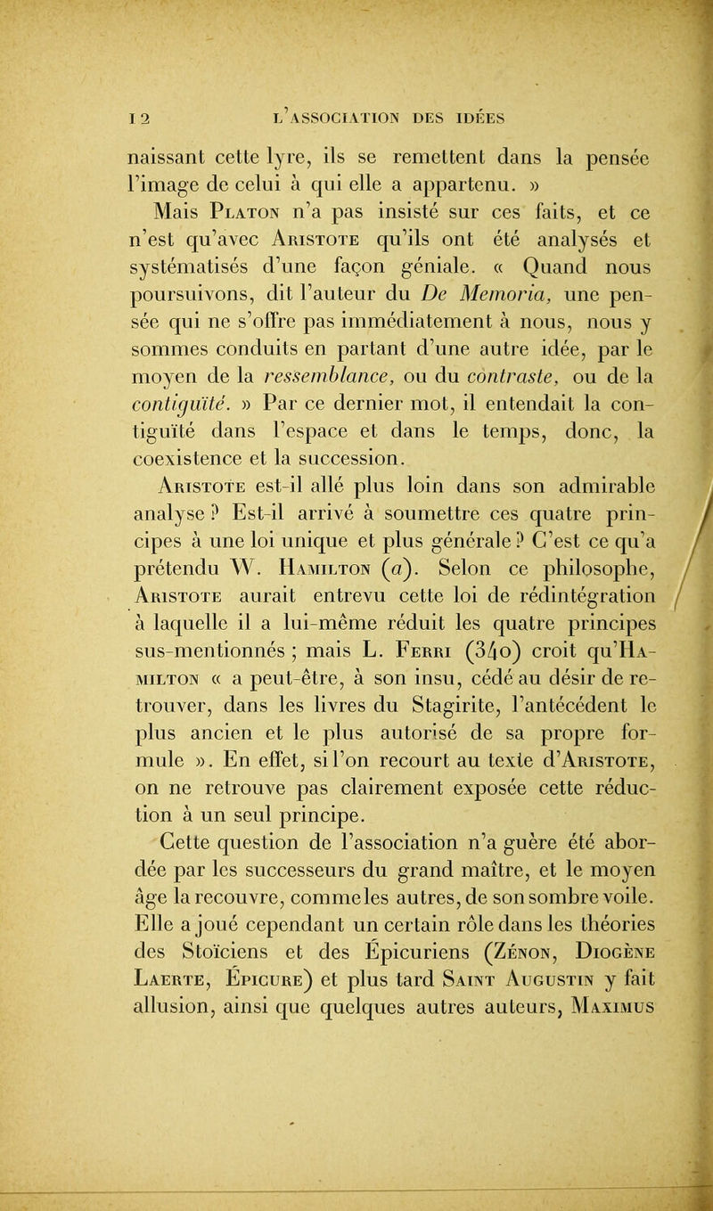 naissant cette lyre, ils se remettent dans la pensée l'image de celui à qui elle a appartenu. » Mais Platon n'a pas insisté sur ces faits, et ce n'est qu'avec Aristote qu'ils ont été analysés et systématisés d'une façon géniale. « Quand nous poursuivons, dit l'auteur du De Memoria, une pen- sée qui ne s'offre pas immédiatement à nous, nous y sommes conduits en partant d'une autre idée, par le moyen de la ressemblance, ou du contraste, ou de la contiguïté. » Par ce dernier mot, il entendait la con- tiguïté dans l'espace et dans le temps, donc, la coexistence et la succession. Aristote est-il allé plus loin dans son admirable analyse ? Est-il arrivé à soumettre ces quatre prin- cipes à une loi unique et plus générale ? C'est ce qu'a prétendu W. Hamilton (a). Selon ce philosophe, Aristote aurait entrevu cette loi de rédintégration à laquelle il a lui-même réduit les quatre principes sus mentionnés ; mais L. Ferri (34o) croit qu'HA- MiLTON (( a peut-être, à son insu, cédé au désir de re- trouver, dans les livres du Stagirite, l'antécédent le plus ancien et le plus autorisé de sa propre for- mule ». En effet, si l'on recourt au texte d'ARiSTOTE, on ne retrouve pas clairement exposée cette réduc- tion à un seul principe. Cette question de l'association n'a guère été abor- dée par les successeurs du grand maître, et le moyen âge la recouvre, comme les autres, de son sombre voile. Elle a joué cependant un certain rôle dans les théories des Stoïciens et des Epicuriens (Zenon, Diogène Laerte, Epicure) et plus tard Saint Augustin y fait allusion, ainsi que quelques autres auteurs, Maximus